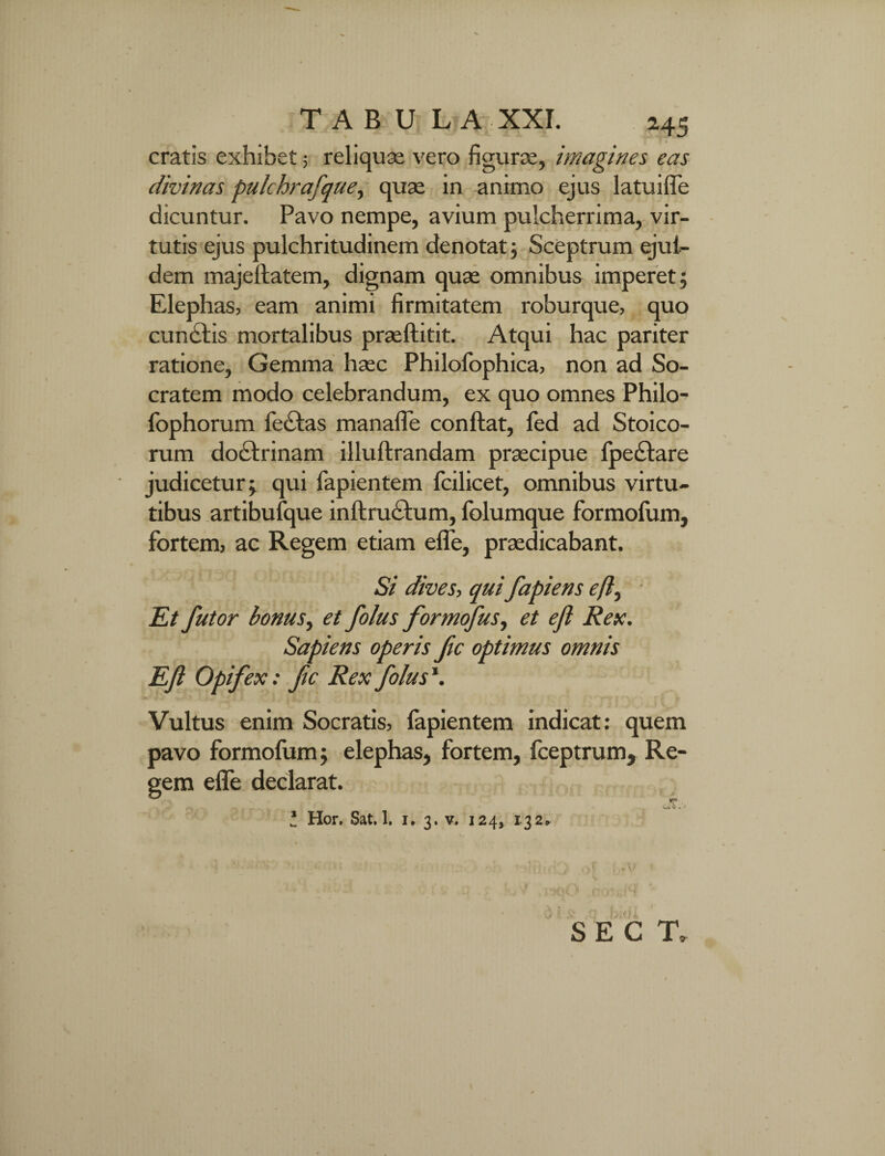 cratis exhibet; reliquas vero figurae, imagines eas divinas pulchrafque, quae in animo ejus latu i fle dicuntur. Pavo nempe, avium pulcherrima, vir¬ tutis ejus pulchritudinem denotat ; Sceptrum ejul- dem majeftatem, dignam quas omnibus imperet; Elephas, eam animi firmitatem roburque, quo cundtis mortalibus prasftitit. Atqui hac pariter ratione, Gemma hasc Philofophica, non ad So¬ cratem modo celebrandum, ex quo omnes Philo- lophorum fe<£tas manafle conftat, fed ad Stoico¬ rum doctrinam illuftrandam prascipue lpe£tare judicetur; qui fapientem fcilicet, omnibus virtu¬ tibus artibufque inftructum, folumque formoliim, fortem, ac Regem etiam efle, praedicabant. Si dives, qui fapiens e/?, Et futor bonus, et folus formofus, et ejl Rex. Sapiens operis fic optimus omnis EJi Opifex: ftc Rex folus \ Vultus enim Socratis, fapientem indicat: quem pavo formofum; elephas, fortem, fceptrum. Re¬ gem effe declarat. 'Ok V . ' 2 Hor. Sat. 1. i. 3. v. 124, 132» se c