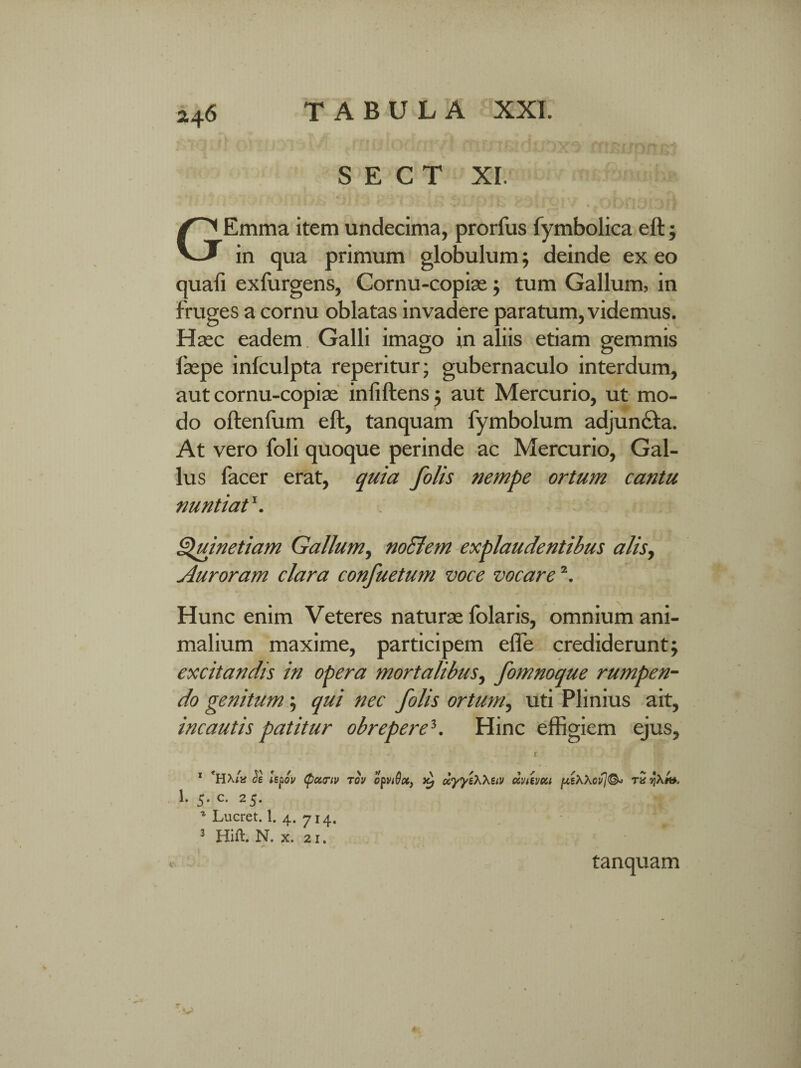 S E C T XI. •' * *««* *<•. *.* - • *r * i* i* . ^ * ij GEmma item undecima, prorfus fymbolica eft; in qua primum globulum; deinde ex eo quali exfurgens, Cornu-copias $ tum Gallum, in fruges a cornu oblatas invadere paratum, videmus. Haec eadem Galli imago in aliis etiam gemmis faepe infculpta reperitur; gubernaculo interdum, aut cornu-copix inliftens ; aut Mercurio, ut mo¬ do oftenfum eft, tanquam fymbolum adjun&a. At vero foli quoque perinde ac Mercurio, Gal¬ lus facer erat, quia folis nempe ortum cantu nuntiat \ Quinetiam Gallum, nocletn explaudentibus alis, Auroram clara confuetum voce vocare \ Hunc enim Veteres naturae folaris, omnium ani¬ malium maxime, participem effe crediderunt; excitandis in opera mortalibus, fomnoque rumpen¬ do genitum; qui nec folis ortum, uti Plinius ait, incautis patitur obrepere3. Hinc effigiem ejus. 1 *HX/a Js Upoi/ (pcctriv tov 1* 5* c* 1 2 5* * Lucret. 1. 4. 714. 3 Hift. N. x. 21. opviQoc, Kj uyyeXXstv cZvtevui [xtWcvj®* v> tanquam