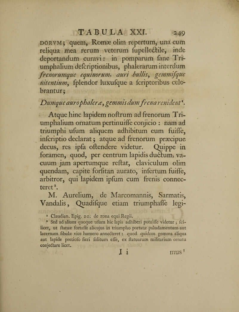 dorvmj quem, Romae olim repertum, una cum reliqua mea rerum veterum fupelle<£tile, inde deportandum curavi: in pomparum fane Tri~ umphalium defcriptionibus, phalerarum interdum frenorumque equinorum, auri bullis, gemmifque nitentium^ fplendor luxufque a fcriptoribus cele¬ brantur; Dum que aurophalera, gemmis dumfrena renident \ Atque hinc lapidem noftrum ad frenorum Tri- umphalium ornatum pertinuilfe conjicio : nam ad triumphi ufum aliquem adhibitum eum fuiffe, infcriptio declarat; atque ad frenorum praecipue decus, res ipfa offendere videtur. Quippe in foramen, quod, per centrum lapidis ductum, va¬ cuum jam apertumque reflat, claviculum olim quendam, capite forfitan aurato, infertum fuiffe, arbitror, qui lapidem ipfum cum frenis connec- teret *. M. Aurelium, de Marcomannis, Sarmatis, Vandalis, Quadifque etiam triumphaffe legi- ^ * 1 Claudian. Epig. 20. de zona equi Regii. * Sed ad alium quoque ufum hic lapis adhiberi potuifle videtur; fci- licet, ut ftatuae fortafie alicujus in triumpho portata? paludamentum aut lacernam fibulae vice humero annedteret: quod quidem gemma aliqua aut lapide pretiofo fieri folitum efie, ex ftatuarum militarium ornatu conje&are licet. I i mus1