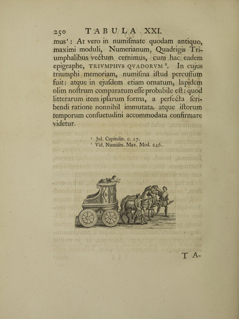25° TABULA , XXL mus': At vero in numifmate quodam antiquo, maximi moduli, Numerianum, Quadrigis Tri¬ umphalibus ve&um cernimus, cum hac eadem epigraphe, trivmphvs qvadorvm 2. In cujus triumphi memoriam, numifma iftud percuflum fuit: atque in ejufdem etiam ornatum, lapidem olim noftrum comparatum efle probabile eft: quod litterarum item ipfarum forma, a perfecha fcri- bendi ratione nonnihil immutata> atque iftorum temporum confuetudini accommodata confirmare videtur. 1 Jul. Capitolin. c. 17. * Vid. Numifm. Max. Mod. 246.