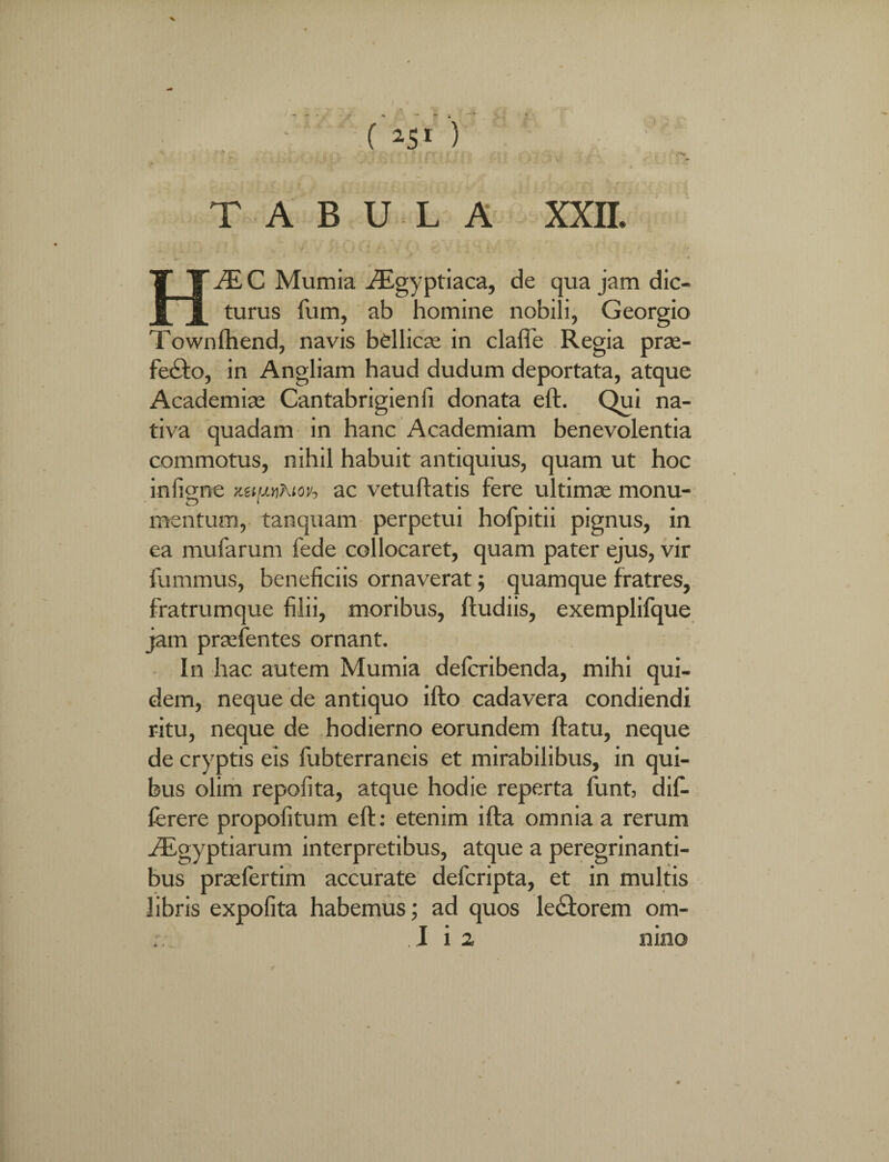 % ( w ) . }. l!I y ] ..; i v g' TABULA XXII. HJE C Mumia ^Egyptiaca, de qua jam dic¬ turus fum, ab homine nobili, Georgio Townlhend, navis bellicas in claffe Regia pras- fe£to, in Angliam haud dudum deportata, atque Academiae Cantabrigienfi donata eft. Qui na¬ tiva quadam in hanc Academiam benevolentia commotus, nihil habuit antiquius, quam ut hoc infigne xuuvhtoh ac vetuftatis fere ultimae monu¬ mentum, tanquam perpetui hofpitii pignus, in ea mufarum fede collocaret, quam pater ejus, vir fummus, beneficiis ornaverat; quamque fratres, fratrumque filii, moribus, ftudiis, exemplifque jam prasfentes ornant. In hac autem Mumia deferibenda, mihi qui¬ dem, neque de antiquo ifto cadavera condiendi ritu, neque de hodierno eorundem flatu, neque de cryptis eis fubterraneis et mirabilibus, in qui¬ bus olim repofita, atque hodie reperta funt, dif¬ fer er e propofitum eft: etenim ifta omnia a rerum Aegyptiarum interpretibus, atque a peregrinanti- bus praefertim accurate defcripta, et in multis libris expofita habemus; ad quos lectorem om- I i 2 nino