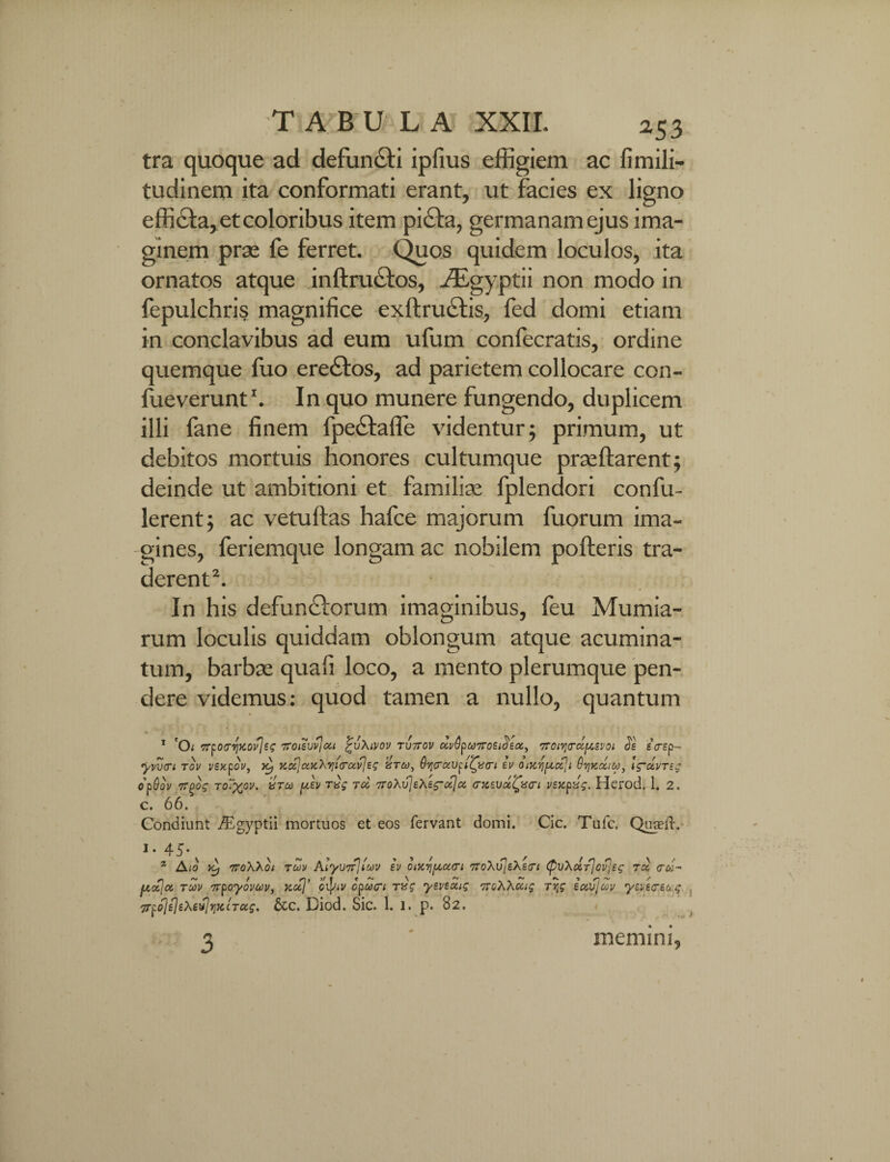 tra quoque ad defuncti ipfius effigiem ac fimili- tudinem ita conformati erant, ut facies ex ligno efficta, et coloribus item pidla, germanam ejus ima¬ ginem prae fe ferret. Quos quidem loculos, ita ornatos atque inftrudlos, ./Egyptii non modo in fepulchris magnifice exllruelis, fed domi etiam in conclavibus ad eum ufum confecratis, ordine quemque fuo eredlos, ad parietem collocare con- fueverunt1. In quo munere fungendo, duplicem illi fane finem fpedfaffe videntur; primum, ut debitos mortuis honores cultumque praeftarent; deinde ut ambitioni et familiae fplendori confu- lerent; ac vetuftas hafce majorum fuorum ima¬ gines, feriemque longam ac nobilem polleris tra¬ derent2. In his defundlorum imaginibus, leu Mumia- rum loculis quiddam oblongum atque acumina¬ tum, barbae quafi loco, a mento plerumque pen¬ dere videmus: quod tamen a nullo, quantum 1 'O; rrr^ocr^ycovlit; Troievvjcu £vXivov TV7rov ocv^uTroEi^Eot^ Troir^oc^ivoi eVep- yvvcri tov i/sxpov, }c, KasJcucXyitrc&vJeg vrto, OyraVfiQo-i tv oixvjpoZji Ovjkocim, lg~ctvTeg opQov Troos to~xov. vrco y.ev rug rcc TroXvleXEg-uJa. a^EVcc^acri vsxpvg. Herod. 1. 2. C. 66. Condiunt /Egyptii mortuos et eos fervant domi. Cic. Tufc, Qureld. i- 45- 2 Aio vtp 7roXXoi toov Alyu^iuv iv oiycvi[Aoi<Ti 7toXu]eXs(Ti (puXccT^oflEg t<x <tco- uctja; to)v irpoyovwv, Kctj’ et]nv cpucri rag yertoLg oroXXccig ryg iccvjuv yv/itTEocg TTfolfltXevliiKCTOis. &c. Diod. Sic. 1. 1. p. 82. memini.