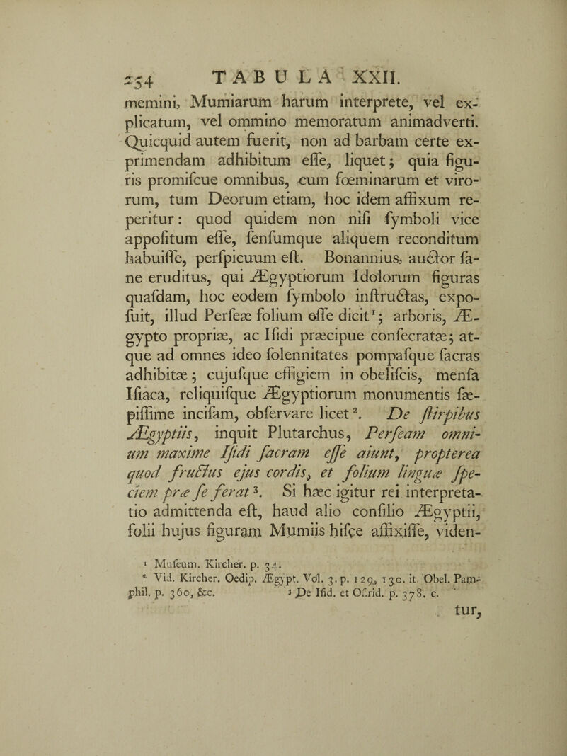 memini, Mumiarum harum interprete, vel ex¬ plicatum, vel ommino memoratum animadverti. Quicquid autem fuerit, non ad barbam certe ex¬ primendam adhibitum effe, liquet; quia figu¬ ris promifcue omnibus, cum foeminarum et viro¬ rum, tum Deorum etiam, hoc idem affixum re¬ pentur : quod quidem non nifi fymboli vice appofitum efie, fenfumque aliquem reconditum habuiffe, perfpicuum eft. Bonannius, au£lor fa- ne eruditus, qui Aegyptiorum Idolorum figuras quafdam, hoc eodem fymbolo inftru&as, expo- fuit, illud Perfeae folium efie dicit1; arboris, Ae¬ gypto propria;, ac Ifidi pra;cipue confecratas; at¬ que ad omnes ideo folennitates pompafque facras adhibitas; cujufque effigiem in obelifcis, menfa Ifiaca, reliquifque Aegyptiorum monumentis fas- piffime incifam, obfervare licet2. De ftirpibus ALgyptiis, inquit Plutarchus, Perfeam omni¬ um maxime IJidi facram effe aiunt, propterea quod fruBus ejus cordis, et folium lingua /pe¬ dem pr<e fe ferat3. Si ha;c igitur rei interpreta¬ tio admittenda eft, haud alio confilio Agyptii, folii hujus figuram Mumiis hifte affixiffe, viden- i Mufeum. Kircher. p. 34. * Vid. Kircher. Oedip. iEgypt. Vdl. 3. p. 1 2 9<s 130. it. Obel. Pam- phil. p. 360, &c. 3 Iiid, et Odrid. p. 378. c. tur*