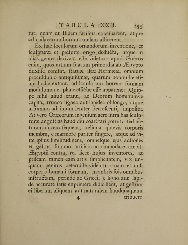 tur, quam ut Ifidem facilius conciliarent, atque ad cadaverum horum tutelam allicerent. Ex hac loculorum ornandorum inventione, et fculpturae et pi£turse origo deducta, atque in alias gentes derivata efle videtur: apud Graecos enim, quos artium fuarum primordia ab Asgypto duxiffe conftat, ftatuae iftas Hermaeae, omnium proculdubio antiqui ffimae, quarum nonnullae eti¬ am hodie extant, ad loculorum horum formam modulumque plane effictae effe apparent: Quip¬ pe nihil aliud erant, ac Deorum hominumve capita, trunco ligneo aut lapideo oblongo, atque a fummo ad imum leniter decrefcenti, impolita. At vero Graecorum ingenium acre intra has fculp- turae angultias haud diu coarctari potuit; fed na¬ turam ducem fequens, reliqua quaevis corporis membra, e marmore pariter fingere, atque ad vi¬ tae ipfius fimilitudinem, omnefque ejus actiones et geltus fummo artificio accommodare coepit. Aigyptii contra, rei licet hujus inventores, at prifcam tamen eam artis fimplicitatem, vix un¬ quam penitus deferuiffe videntur: nam etiamfi corporis humani formam, membris fuis omnibus inftru&am, perinde ac Graeci, e ligno aut lapi¬ de accurate fatis exprimere didiciilent, at geftum ei liberum aliquem aut naturalem haudquaquam