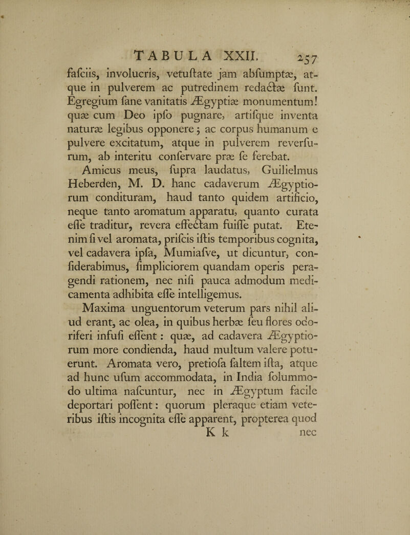 fafciis, involucris, vetuftate jam abfumptae, at¬ que in pulverem ac putredinem reda£he funt. Egregium fane vanitatis Aigyptise monumentum! quae cum Deo ipfo pugnare, artifque inventa naturae legibus opponere 5 ac corpus humanum c pulvere excitatum, atque in pulverem reverfu- rum, ab interitu conlervare prae fe ferebat. Amicus meus, fupra laudatus, Guilielmus Heberden, M. D. hanc cadaverum Aegyptio¬ rum condituram, haud tanto quidem artificio, neque tanto aromatum apparatu, quanto curata efle traditur, revera effectam fuifle putat. Ete¬ nim li vel aromata, prifcis iftis temporibus cognita, vel cadavera ipfa, Mumiafve, ut dicuntur, con- fiderabimus, fimpliciorem quandam operis pera¬ gendi rationem, nec nili pauca admodum medi¬ camenta adhibita efle intelligemus. Maxima unguentorum veterum pars nihil ali¬ ud erant, ac olea, in quibus herbae feu flores odo¬ riferi infufi effent: quae, ad cadavera Aegyptio¬ rum more condienda, haud multum valere potu¬ erunt. Aromata vero, pretiofa faltem ifla, atque ad hunc ufum accommodata, in India folummo- do ultima nafcuntur, nec in Aegyptum facile deportari poffent: quorum pleraque etiam vete¬ ribus iftis incognita efle apparent, propterea quod K k nec