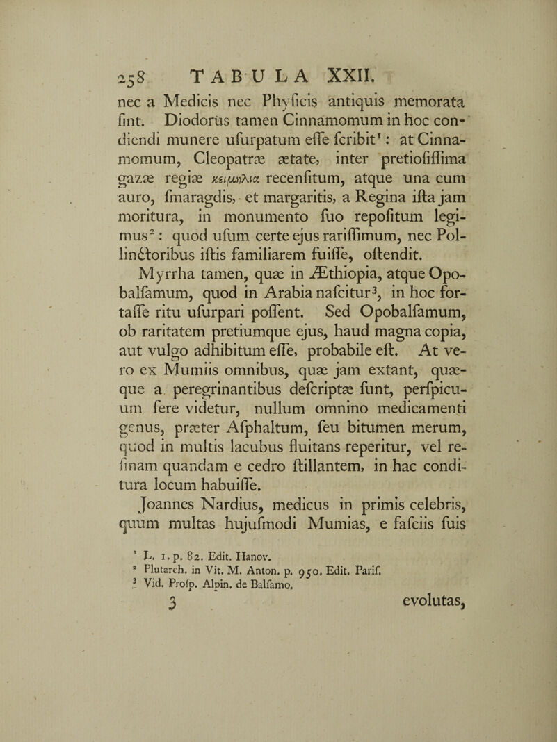 nec a Medicis nec Phyficis antiquis memorata fint. Diodorus tamen Cinnamomum in hoc con¬ diendi munere ufurpatum efie Icribit1: at Cinna¬ momum, Cleopatrae aetate, inter pretioliffima gazae regiae y.uiunKtci recenfitum, atque una cum auro, fmaragdis,- et margaritis, a Regina iftajam moritura, in monumento fuo repofitum legi¬ mus2 : quod ufum certe ejus rariffimum, nec Pol¬ linctoribus iftis familiarem fuifle, oftendit. Myrrha tamen, quae in zTthiopia, atque Opo- balfamum, quod in Arabia nafcitur3, in hoc for- taffe ritu ufurpari pofient. Sed Opobalfamum, ob raritatem pretiumque ejus, haud magna copia, aut vulgo adhibitum effe, probabile eft. At ve¬ ro ex Mumiis omnibus, quae jam extant, quae¬ que a peregrinantibus defcriptae funt, perfpicu- um fere videtur, nullum omnino medicamenti genus, praeter Afphaltum, feu bitumen merum, quod in multis lacubus fluitans reperitur, vel re¬ tinam quandam e cedro ftillantem, in hac condi¬ tura locum habuifle. Joannes Nardius, medicus in primis celebris, quum multas hujufmodi Mumias, e fafciis fuis E. i.p. 82. Edit. Hanov. 1 Plutarch. in Vit. M. Anton. p. 950. Edit. Parif. I Vid. Prolp. Alpin, de Balfamo, 3 evolutas,