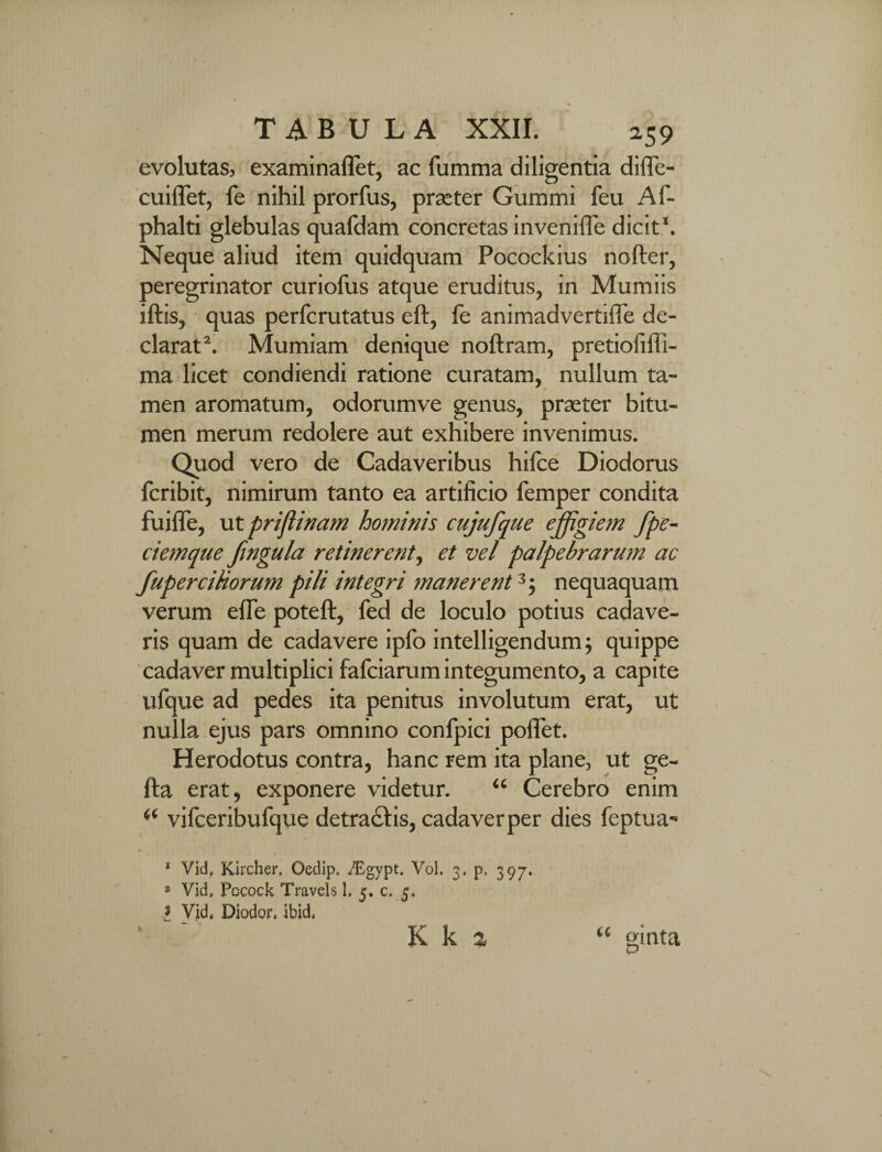 evolutas, examinaflet, ac fumma diligentia difle- cuiiTet, fe nihil prorfus, praeter Gummi feu Af- phalti glebulas quafdam concretas inveniffe dicit*. Neque aliud item quidquam Pocockius nofter, peregrinator curiofus atque eruditus, in Mumiis iftis, quas perfcrutatus eft, le animadvertiffe de¬ clarat2. Mumiam denique noftram, pretiofiffi- ma licet condiendi ratione curatam, nullum ta¬ men aromatum, odorumve genus, praeter bitu¬ men merum redolere aut exhibere invenimus. Quod vero de Cadaveribus hifce Diodorus fcribit, nimirum tanto ea artificio femper condita fuifle, ut priflinam hominis cujufque effigiem fpe- ciemque frngula retinerent, et vel palpebrarum ac fupercihorum pili integri manerent3 5 nequaquam verum efle poteft, fed de loculo potius cadave¬ ris quam de cadavere ipfo intelligendum; quippe cadaver multiplici fafciarum integumento, a capite ufque ad pedes ita penitus involutum erat, ut nulla ejus pars omnino confpici pollet. Herodotus contra, hanc rem ita plane, ut ge- fta erat, exponere videtur. “ Cerebro enim vifceribufque detractis, cadaver per dies feptua- * Vid, Kircher. Oedip, iEgypt, Vol. 3, p, 397. * Vid, Pocock Travels 1, 5. c, 5, l Vid, Diodor, ibida 1 K k % gmta