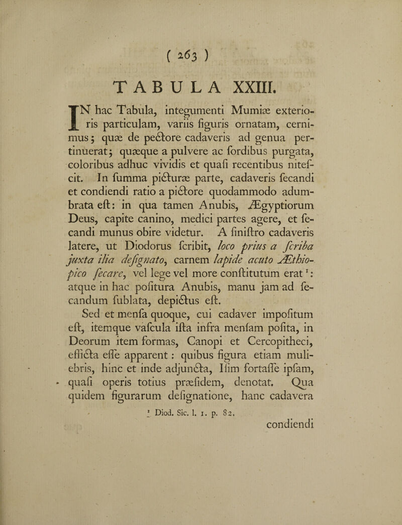 ( ) TABULA XXIII. IN hac Tabula, integumenti Mumise exterio¬ ris particulam, variis figuris ornatam, cerni¬ mus ; quae de pectore cadaveris ad genua per¬ tinuerat; quaeque a pulvere ac fordibus purgata, coloribus adhuc vividis et quali recentibus nitef- cit. In fumma pi£hirse parte, cadaveris fecandi et condiendi ratio a piatore quodammodo adum¬ brata eft: in qua tamen Anubis, Aegyptiorum Deus, capite canino, medici partes agere, et fe¬ candi munus obire videtur. A finiftro cadaveris latere, ut Diodorus fcribit, loco prius a fcriba juxta ilia defignato, carnem lapide acuto JEthio- pico fecare, vel lege vel more conftitutum erat1 : atque in hac politura Anubis, manu jam ad fe- candum fublata, depi£lus eft. Sed et menfa quoque, cui cadaver impolitum eft, itemque vafcula ifta infra menlam polita, in Deorum item formas, Canopi et Cercopitheci, effiifta efle apparent: quibus figura etiam muli¬ ebris, hinc et inde adjunfta, Ilim fortafle ipfam, » quafi operis totius prxfidem, denotat. Qua quidem figurarum delignatione, hanc cadavera 1 Diod. Sic. 1. i. p. 82. condiendi