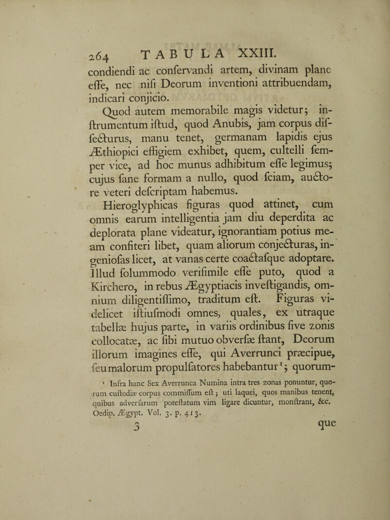 condiendi ac confervandi artem, divinam plane effe, nec nifi Deorum inventioni attribuendam, indicari conjicio. Quod autem memorabile magis videtur; in- ftrumentum iftud, quod Anubis, jam corpus dif- lecturus, manu tenet, germanam lapidis ejus iEthiopici effigiem exhibet, quem, cultelli fem- per vice, ad hoc munus adhibitum effe legimus; cujus fane formam a nullo, quod fciam, aucto¬ re veteri defcriptam habemus. Hieroglyphicas figuras quod attinet, cum omnis earum intelligentia jam diu deperdita ac deplorata plane videatur, ignorantiam potius me¬ am confiteri libet, quam aliorum conjecturas, in- geniofas licet, at vanas certe coactafque adoptare. Illud folummodo verifimile effe puto, quod a Kirchero, in rebus Aegyptiacis inveftigandis, om¬ nium diligentiffimo, traditum eft. Figuras vi¬ delicet iftiufmodi omnes, quales, ex utraque tabellae hujus parte, in variis ordinibus five zonis collocatas, ac fibi mutuo obverfae Itant, Deorum illorum imagines effe, qui Averrunci praecipue, feu malorum propulfatores habebantur1; quorum- 1 Infra hanc Sex Averrunca Numina intra tres zonas ponuntur, quo¬ rum cuftodice corpus commiftiim eft j uti laquei, quos manibus tenent, quibus adverfarum poteftatum vim ligare dicuntur, monftrant, &c. Oedip. iEgypt. Vol. 3. p. 413. n J> que