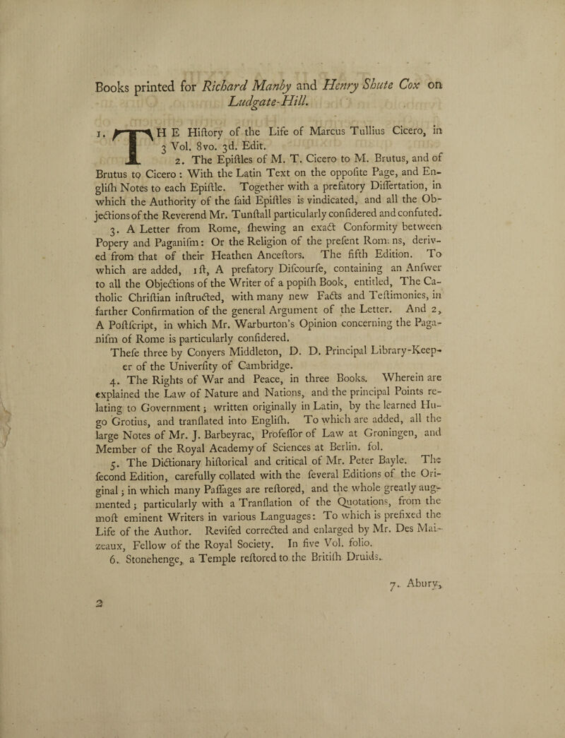 Books printed for Richard Manby and Henry Shute Cox on Ludgate-HilL j. E Hiftory of the Life of Marcus Tullius Cicero, in 8 3 Vol. 8vo. 3d. Edit. JL 2. The Epiftles of M. T. Cicero to M. Brutus, and of Brutus to Cicero : With the Latin Text on the oppofite Page, and En- glifh Notes to each Epiftle. Together with a prefatory DiiTertation, in which the Authority of the faid Epiftles is vindicated, and ali the Ob- jedfions of the Reverend Mr. Tunftall particularly coniidered andconfuted. 3. A Letter from Rome, fhewing an exadt Conformity between Popery and Paganifm: Or the Religion of the prefent Rom; ns, deriv- ed from that of their Heathen Anceftors. The fifth Edition. To which are added, ifl, A prefatory Difcourfe, containing an Anfwer to ali the Obje£tions of the Writer of a popifh Book, entitled, The Ca- tholic Chriftian inffrufted, with many new Fadls and Teftimonies, in farther Confirmation of the general Argument of the Letter. And 2, A Poflfcript, in which Mr. Warburtons Opinion concerning the Paga¬ nifm of Rome is particularly confidered. Thefe three by Conyers Middleton, D. D. Principal Library-Keep- er of the Univerfity of Cambridge. 4. The Rights of War and Peace, in three Books. Wherein are cxplained the Law of Nature and Nations, and the principal Points re- lating to Government; written originally in Latin, by the learned lin¬ go Grotius, and tranflated into Englifh. To which are added, ali the large Notes of Mr. J. Barbeyrac, ProfelTor of Law at Groningen, and Member of the Royal Academyof Sciences at Berlin. fol. 5. The Di&ionary hiftorical and critical of Mr. Peter Bayle. Tire fecond Edition, carefully collated with the feveral Editions of the Ori- ginal; in which many Paflages are reffored, and the whole greatly aug- mented; particularly with a Tranllation of the Quotations, from the moli eminent Writers in various Languages: To which is prehxed the Life of the Author. Revifed corredted and enlarged by Mr. Des MaL~ zeaux, Fellow of the Royal Society. In five Vol. folio. 6. Stonehenge, a Temple reflored to the Britilh Druids.. 7, Abury,