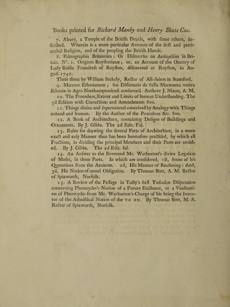 y. Abury, a Temple of the Britifti Druids, with forne others, de- fcribed. Wherein is a more particular Account of the firft and patri- archal Religion, and of the peopling the Britifti Iflands. 8. Palaeographia Britannica : Or Difcourfes on Antiquities in Bri- tain. N°. i. Origines Royftonianas j or, an Account of the Oratory of Lady Roifia Foundrefs of Royfton, difcovered at Royfton, in Au- guft 1742. Thefe three by William Stukely, Redor of All-Saints in Stamford. 9. Marmor Eftonianum ; feu Diflertatio de Sella Marmorea votiva Ehoniae in Agro Northamptonienh confervata. Authore J. Nixon, A. M. I o. The Procedure,Extent and Limits of human Underftanding. The 3dEdition with Corredtions and Amendments 8vo. 11. Things divine and fupernatural conceivedby Analogy with Things natural and human. By the Author of the Procedure &c. 8vo. 12. A Book of Architedure, containing Defigns of Buildings and Ornaments. By J. Gibbs. The 2d Edit. Fol. 13. Rules for dr^wing the feveral Parts of Architedure, in a more exad and eafy Manner than has been heretofore pradifed, by which ali Fradions, in dividing the principal Members and their Parts are avoid* ed. By J. Gibbs. The 2d Edit. fol. 14. An Anfwer to the Reverend Mr. Warburton’s divine Legation of Mofes, in three Parts. In which are confidered, i ft, Some of his Quotations from the Ancients. 2d, His Manner of Reafoning : And, 3d, His Notionof moral Obligation. By Thomas Bott, A. M. Redor of Spixworth, Norfolk. 15. A Review of the PaiTage in Tully’s firft Tufculan Difputation concerning Pherecydes’s Notion of a Future Exiftence, or a Vindicati- on of Pherecydes from Mr. Warburton’s Charge of his being the Inven¬ tor of the Atheiftical Notion of the to en. By Thomas Bott, M. A. Redor of Spixworth, Norfolk.