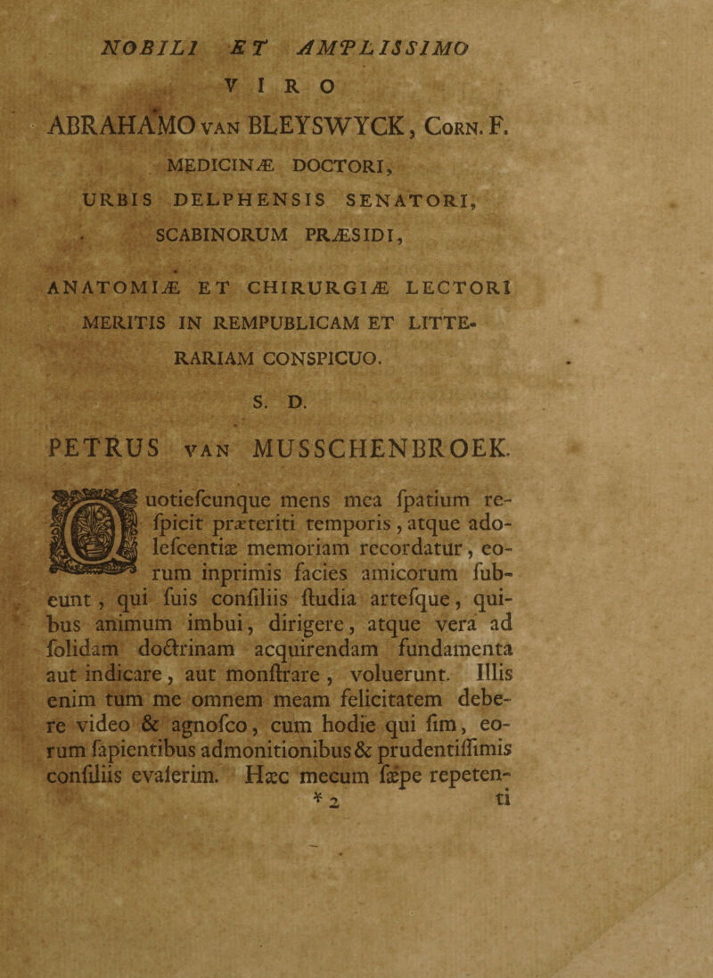 NOBILI ET AMPLISSIMO VIRO ABRAHAMO van BLEYSWYCK, Corn. F. MEDICINAE DOCTORI, URBIS DELPHENSIS SENATORI, SCABINORUM PRAES IDI, ANATOMIA ET CHIRURGIAE LECTORI MERITIS IN REMPUBLICAM ET LITTE- RARIAM CONSPICUO, S. D. PETRUS VAN MUSSCHENBROEK. uotiefcunque mens mea fpatium re- fpicit preteriti temporis, atque ado- lefcentùe memoriam recordatur, eo¬ rum inprimis facies amicorum fub- eunt, qui fuis confiliis ftudia artefque, qui¬ bus animum imbui, dirigere, atque vera ad folidam do&rinam acquirendam fundamenta aut indicare, aut monftrare , voluerunt. Illis enim tum me omnem meam felicitatem debe¬ re video & agnofco, cum hodie qui firn, eo¬ rum fapientibus admonitionibus & prudentiflimis confdiis evalerim. lixc mecum fxpe repeten- *2 ti