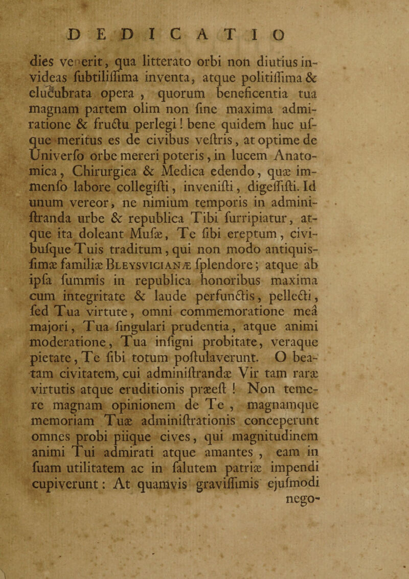 dies ve erit, qua litterato orbi non diutius in¬ videas fubtiliifima inventa , atque politiffima & elucubrata opera , quorum beneficentia tua magnam partem olim non fine maxima admi¬ ratione & frudlu perlegi ! bene quidem huc uf- que meritus es de civibus veftris, at optime de Univerfo orbe mereri poteris, in lucem Anato¬ mica , Chirurgica & Medica edendo, quae im- menfo labore collegifti, inverniti, digeififti. Id unum vereor, ne nimium temporis in admini- ftranda urbe & republica Tibi furripiatur, at¬ que ita doleant Mufae, Te fibi ereptum, civi- bufqueTuis traditum, qui non modo antiquis- fimae familiae Bleysvician^e fplendore; atque ab ipfa fummis in republica honoribus maxima cum integritate & laude perfunfitis, pelle&i, fed Tua virtute, omni commemoratione mea majori, Tua fingulari prudentia, atque animi moderatione, Tua infigni probitate, veraque pietate, Te fibi totum poftulaverunt. O bea¬ tam civitatem, cui adminiitrandae Vir tam rarae virtutis atque eruditionis praeeft ! Non teme¬ re magnam opinionem de Te , magnamque memoriam Tuae adminiftrationis conceperunt omnes probi piique cives, qui magnitudinem animi Tui admirati atque amantes , eam in fuam utilitatem ac in falutem patriae impendi cupiverunt : At quamvis graviffimis ejufmodi nego-