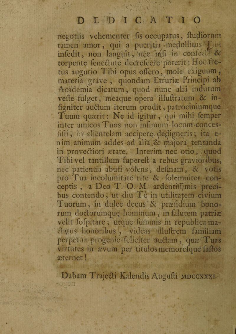 negotiis vehementer fis occupatus , ftupiortjm tamen amor, qui a pueritia .medullitus T i-i infedit, non languit, vne$ fn$i in confedx tte torpente feneftute decrefcere poterhf : Hoc fre¬ tus augurio Tibi opus offero, mole exiguum, materia grave , quondam Etruriae Principi ab Academia dicatum, quod nunc alia indutum vefte fulget, meaque opera iliuftratum & in- figniter au&um iterum prodit, patrociniumque Tuum quaerit: Ne id igitur, qui mihi fernper inter amicos Tuos non infimum locum conces- iifii, in clientelam acciper^ ^evdigneris ; ita e- nim animum addes ad alia & majora tentanda in proveftiori xtate. Interim nec otio, ,quod Tibi vel tantillum fupcreft a rebus graviqribus, nec patientia abuti volens, definam, & votis pro Tua incolumitate rite & folcmniter con¬ ceptis , a Deo T. O. M. ardentifljmis preci¬ bus contendo, ut diu Tè in utilitatem civium Tuorum, in dulce decus''praedium bono¬ rum doòlorumquQ hominum, in falutem patriae' velit fofpitare ; iltque fummis in republica ma- £h\tus honoribus , videas iiluftrem familiam perpeu i progenie feliciter au&arn, quae Tuas virtutes in sevum per titulos memorefquc fartos sternet ! Dabam Traje&i Kalendis Augufti mdccxxxi.