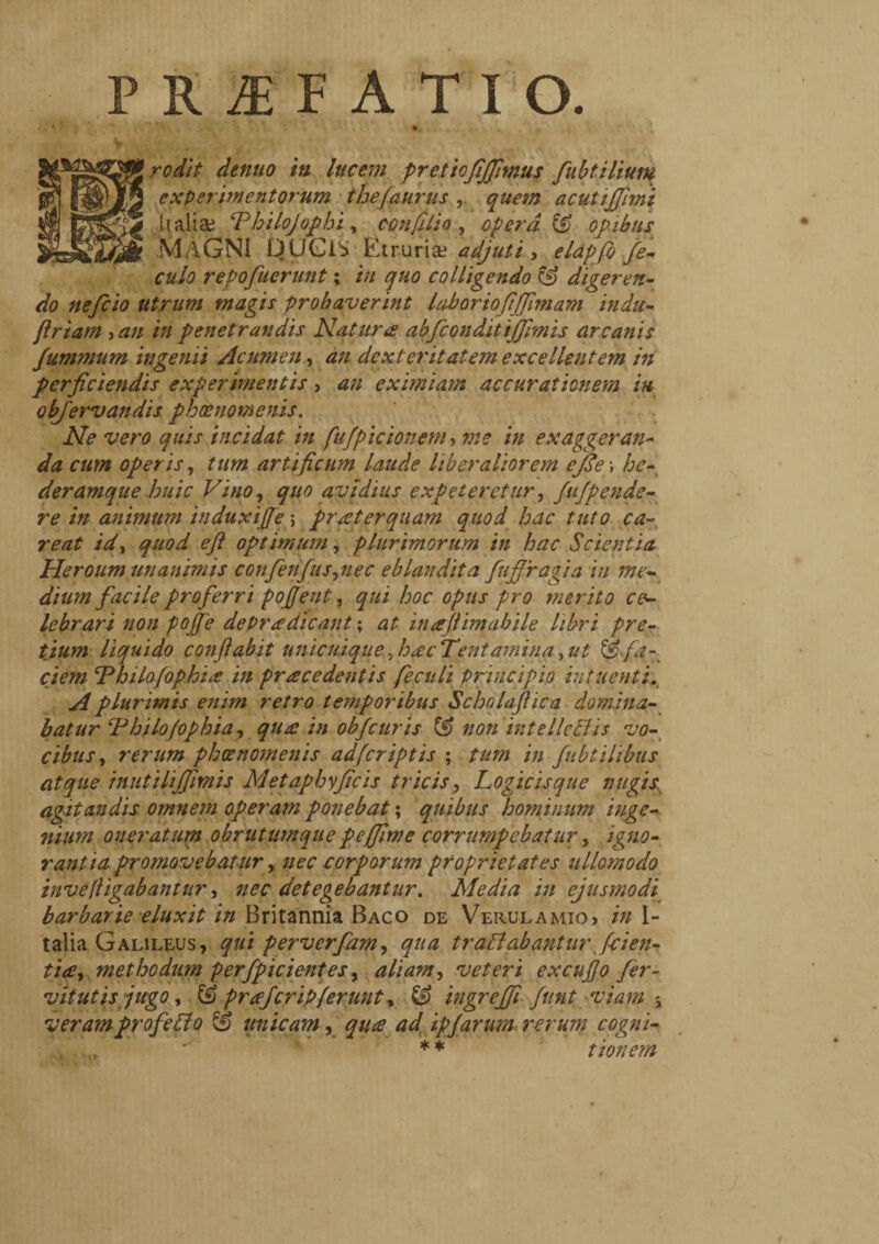 PRiEFATIO. .. .. rodit dentio in lucem pretiofijfimus fubtilium experimentorum thèfaurus , quetn acutijjimi Italia; ‘Philojophi, con lilio , operat opibus MAGNI tJUGiS Etruria? adjuti , elapfo fe- culo repofuerunt ; /// quo colligendo & digeren¬ do nefcio utrum magis probaverint laboriofijfimam indu- flriam , an in penetrandis Natura abfconditijjimis arcanis Jummum ingenii Acumen, an dexteritatem excellentem in perficiendis experimentis, an eximiam accurationem in objervandis pkoenomenis. Ne vero quis incidat in fufpicionem, me in exaggeran¬ da cum operis, tum artificum laude liberaliorem effe ; he¬ deramque huic Vino, quo avidius expeteretur, fappende¬ re in animum induxifje > praeterquam quod hac tuto ca- re at id, quod eft optimum, plurimorum in hac Scientia Heroum unanimis confenfus,nec eblandita fujpragia in me« dium facile proferri pojjent, qui hoc opus pro merito ce¬ lebrari non popfe dePr a dicant ; at ina filmabile libri pre¬ tium liquido conflabit unicuique, hac Tentamina, ut &fa-^ ciem Tbilo/ophia in pracedentis fecali principio intuenti. A plurimis enim retro temporibus Schnlajlica domina¬ batur Thilofophia, qua in obfcuris (!) non intelleEiis vo¬ cibus,, rerum phoenomenis adferiptis ; tum in fubiilibus atque inutilijfimis Metaphyficis tricis, Logicisque nugis agitandis omnem operam ponebat ; quibus hominum inge¬ nium oneratum obrutumque peffime corrumpebatur, igno¬ rantia promovebatur, nec corporum proprietates ullomodo inve[ligabantur, nec detegebantur. Media in ejusmodi barbarie eluxit in Britannia Baco de Verulamio? in I- talia Galileus, qui perverfam, qua traffabantur [cien¬ tia, methodum perfpicientes, aliam, veteri excufo fer- vitutis jugo, & praferipferunt, & ingreffi funt viam -y veramprofeLto (è unicam, qua ad, ipjarum rerum cogni- * * t ion em