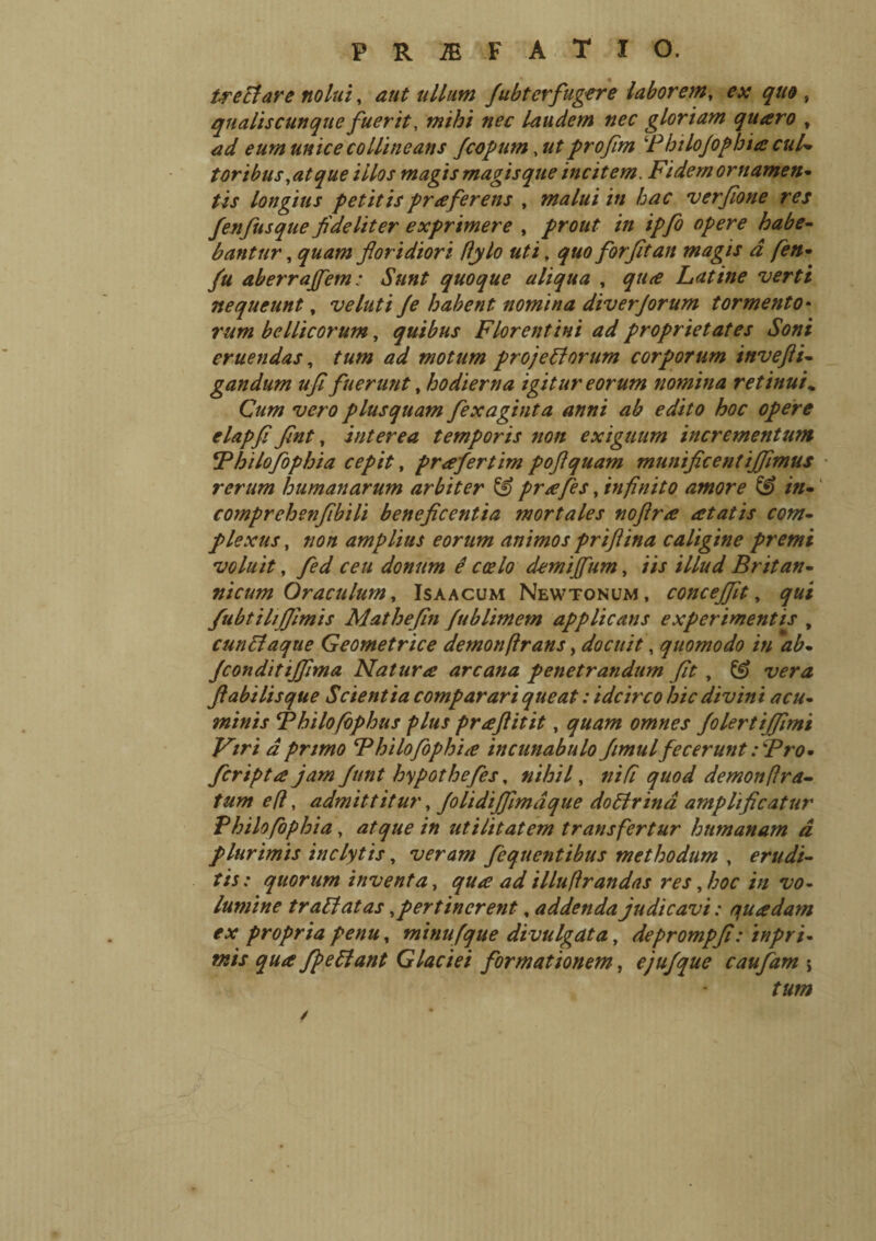 tremare nolui, aut ullum fubterfugere laborem, ex quo , qnaliscunque fuerit, laudem nec gloriam quaro , W eum unice collineans fcopum, ut profim Philofophia cui* toribus,at que illos magis magisque incitem. Fidem ornamen¬ tis longius petitis praferens , malui in hac verfione res fenfusque fideliter exprimere , prout in ipfo opere habe¬ bantur , quam floridiori flylo uti, quo for fit an magis d fen- fu aberraffem : Sunt quoque aliqua , qu<e Latine verti nequeunt, ve luti Je habent nomina diverjorum tormento• rum bellicorum, quibus Florentini ad proprietates Soni eruendas, tum ad motum projetlorum corporum invefti- gandum ufi fuerunt, hodierna igitur eorum nomina retinui „ Cum vero plusquam fexaginta anni ab edito hoc opere elapfi fint, interea temporis non exiguum incrementum Philofophia cepit, prafertim poftquam munificentiffimus rerum humanarum arbiter & prafes, infinito amore & in- comprehenfibili beneficentia mortales noflra atatis com¬ plexus , non amplius eorum animos priflina caligine premi voluit, fed ceu donum é coelo demtjfum, iis illud Britan¬ nicum Oraculum, Isaacum Newtonum, conceffit, qui fubtihjjimis Mathefin fublimem applicans experimentis , eunti aque Geometrice demon(irans, docuit, quomodo in ab- fconditiffima Natura arcana penetrandum fit , ^ flabilis que Scientia comparari queat : idcirco hic divini acu¬ minis Philofophus plus praftitit, quam omnes folertififimi Firi d primo Philofophia incunabulo fimul fecerunt : Pro- fcripta jam funt hypothefes, nihil, nifi quod demon [Ira¬ tum efl, admittitur, folidijfimaque dottrina amplificatur Philofiphia, atque in utilitatem transfertur humanam d plurimis inclytis, veram feqnentibus methodum , erudi¬ tis : quorum inventa, qua ad illufirandas res, hoc in vo¬ lumine tr ablatas, pertinerent, addenda judicavi : quadam ex propria penu, minufque di vulgata, deprompfi: inpri- tnis qua fpetlant Glaciei formationem, ejufque caufam j tum /