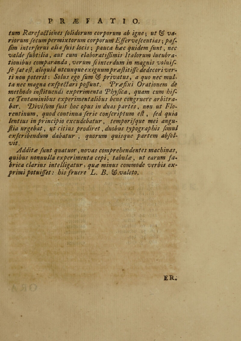 tutti Rarefati iones [olidorum corporum ab igne ; ut & va- r iorum fecum permixtorum corporum Effervefcentias ; pafi firn interferui alia fuis locis ; pauca hac quidem funt, nec valde fubtilia, aut cum elabor at ijfimis Italorum lucubra* tionibus comparanda , verum fi inter dum in magnis volui fi fie Jat e/?, aliquid ut cunque exiguumprafl it iffe dedecori ver¬ ti non poterit : Solus ego fium & privatus, a quo nec mul* ta nec magna exfpettari poffunt. Er a fixi Orationem de methodo inftituendi experimenta Ehyfica, quam cum hifi ce Tentaminibus experimentalibus bene congruere arbitra¬ bar. TJivifum fuit hoc opus in duas partes, non ut Flo¬ rentinum , quod continua ferie confcriftum efì , fed quia lentius in principio excudebatur, temporifque mei angu- ftia urgebat, ut citius prodiret, duobus typo graphis fimul exfcribendum dabatur , quorum quisque partem abfiot- vit. Addita funt quatuor, novas comprehendentes machinas, quibus nonnulla experimenta cepi, tabula, ut earum fa¬ brica clarius intelligatur, qua minus commode verbis ex¬ primi fotuifet : his f rue re L. B. valeto* rr ER.