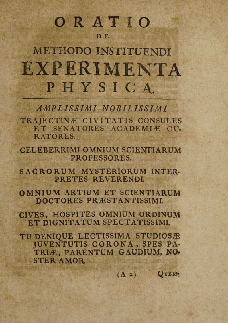 D E METHODO INSTITUENDI EXPERIMENTA PHYSICA. AMPLISSIMI NOBILISSIMI TRAJECTINE CIVITATIS CONSULES ET SENATORES ACADEMIAE CU¬ RATORES. CELEBERRIMI OMNIUM SCIENTIARUM PROFESSORES. SACRORUM MYSTERIORUM INTER¬ PRETES REVERENDI. OMNIUM ARTIUM ET SCIENTIARUM DOCTORES PRESTANTISSIMI. CIVES, HOSPITES OMNIUM ORDINUM ET DIGNITATUM SPECTATISSIMI. TU DENIQUE LECTISSIMA STUDIOSE JUVENTUTIS CORONA, SPES PA¬ TRIE, PARENTUM GAUDIUM, NO. STER AMOR. (A a) Quemt