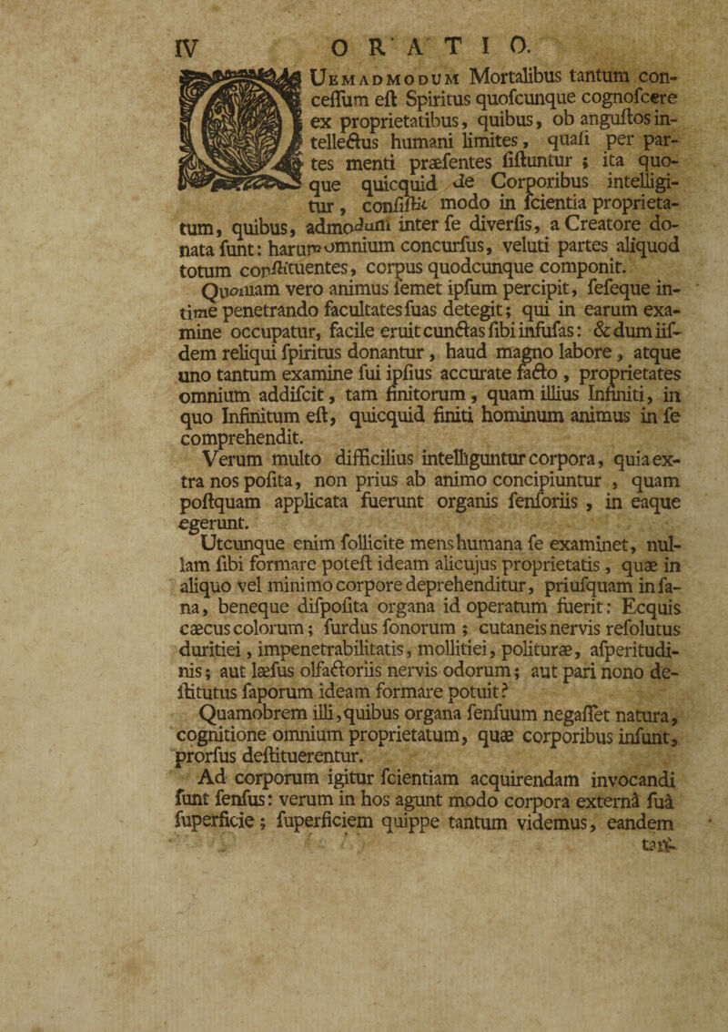 Uemadmodum Mortalibus tantum con- ceflum eft Spiritus quofcunque cognofcere ex proprietatibus, quibus, ob anguflos in- telle&us humani limites, quali per par¬ tes menti praefentes fiftuntur ; ita quo¬ que quicquid de Corporibus intelligi- tur, coniìfb't modo in ìcientia proprieta¬ tum, quibus, admc^mn inter fe diverfis, a Creatore do¬ nata funt: harum omnium concurfus, veluti partes aliquod totum copih'tuentes, corpus quodcunque componit. Quoniam vero animus fernet ipfum percipit, fefeque in¬ time penetrando facultatesfuas detegit; qui in earum exa¬ mine occupatur, facile eruit cunéias libi infufas : &dumiif- dem reliqui fpiritus donantur, haud magno labore, atque uno tantum examine fui ipfius accurate fafto , proprietates omnium addifcit, tam finitorum, quam illius Infiniti, in quo Infinitum eft, quicquid finiti hominum animus in fe comprehendit. Verum multo difficilius inteBìguntur corpora, quia ex¬ tra nos pofita, non prius ab animo concipiuntur , quam poflquam applicata fuerunt organis fenforiis , in eaque egerunt. Utcunque enim follicite mens humana fe examinet, nul¬ lam fibi formare potefi: ideam alicujus proprietatis, quae in aliquo vel minimo corpore deprehenditur, priufquam in fa¬ na, beneque difpofita organa id operatum fuerit: Ecquis caecus colorum ; furdus fonorum ; cutaneis nervis refolutus duritiei, impenetrabilitatis, mollitiei, politurae, afperitudi- nis ; aut lsefus olfa&oriis nervis odorum ; aut pari nono de- iiitutus faporum ideam formare potuit? Quamobrem illi,quibus organa fenfuum negafTet natura, cognitione omnium proprietatum, quae corporibus infunt, prorfus deftituerentur. Ad corporum igitur fcientiam acquirendam invocandi funt fenfus: verum in hos agunt modo corpora externa fuà fuperficie ; fuperficiem quippe tantum videmus, eandem tnih