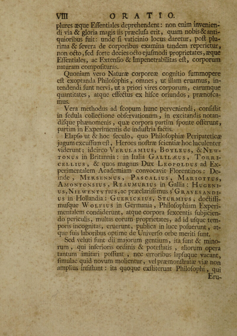 plures aeque Eflentiales deprehendent : non enim invenien¬ di via & gloria magis iis praeclufa erit, quam nobis & anti¬ quioribus fuit: unde fi vaticinio locus daretur, poli plu¬ rima & fevera de corporibus examina tandem repedetur, non ofto,fed forte decies odo ejufmodi proprietates, aeque Effentiales, ac Extenfio & Impenetrabilitas eft, corporum naturam compofituras. Quoniam vero Naturae corporeae cognitio fummopere efl exoptanda Philofophis , omnes, ut illam eruamus, in¬ tendendi funt nervi, ut a priori vires corporum, earumque quantitates, atque efferius ex hifce oriundos, praenofca- mus. Vera methodus ad fcopum hunc perveniendi, confiflit in fedula collezione obfervationum, in excitandis notan- difque phaenomenis, quae corpora partim fponte offerunt, partim in Experimentis de induflria fariis. Elapf© ut & hoc feculo, quo Philofophiae Peripateticae jugum excudum cft, Heroes noftrae fcientiae hoc luculenter viderunt; idcirco Verulamius, Boyleus, &New- tonus in Britannia : in Italia Galilaeus, Torri- cellius , & quos magnus Dux Leopoldus ad Ex- perimentalem Academiam convocavit Florentinos : De¬ inde , Mersennus, Pascalius, Mariottus, Amontonsius, Reaumurius in Gallia: Hugeni- u s, N i e w e n t y tiu s, ac praeclariffimus s’Gravesandi- us in Hollandia : Guerickius, Sturmius, doriiffi- mufque Wolfius in Germania, Philofophiam Experi- mentalem condiderunt, atque corpora fexcentis fubjicien- do periculis, multas eorum proprietates, ad id ufque tem¬ poris incognitas, eruerunt, publica in luce pofuerunt, at¬ que fuis laboribus optime de Univerfo orbe meriti funt. Sed veluti funt dii majorum gentium, ita funt & mino¬ rum , qui inferioris ordinis & poteftatis , aliorum opera tantum imitari poliunt , nec erroribus lapfuque vacant, fimulac quid novum molientur, velpraemonilratse viae non amplius infifkmt : ita quoque exditerunt Pbilofophi, qui Eru-