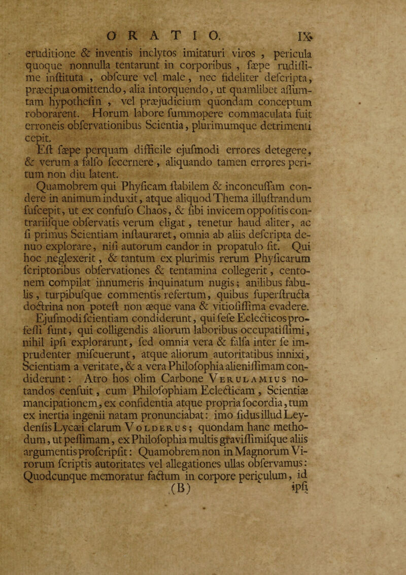 eruditione & inventis inclytos imitaturi viros , pericula quoque nonnulla tentarunt in corporibus , faepe rudi di¬ me indi tuta , obfcure vel male, nec fideliter defcripta, praecipua omittendo, alia intorquendo, ut quamlibet adurn- tam hypotheiin , vel praejudicium quondam conceptum roborarent. Horum labore fummopere commaculata fuit erroneis obfervationibus Scientia, plurimumque detrimenti cepit. Eft faepe perquam difficile ejufmodi errores detegere, & verum a falfo fecernere , aliquando tamen errores peri¬ tum non diu latent. Quamobrem qui Phyficam flabilem & inconcudam con¬ dere in animum induxit, atque aliquod Thema illuflrandum fufeepit, ut ex confufo Chaos, & fibi invicem oppofitiscon- trariifque obfervatis verum eligat, tenetur haud aliter, ac fi primus Scientiam inflauraret, omnia ab aliis defcripta de- nuo explorare, nifi autorum candor in propatulo fit. Qui hoc .neglexerit, & tantum ex plurimis rerum Phyficarum lcriptoribus obfervationes & tentamina collegerit, cento¬ nem compilat innumeris inquinatum nugis ; anilibus fabu¬ lis, turpibufque commentis refertum, quibus fuperflrufla doflrina non poteft non aeque vana & vitioliffima evadere. Ejufmodifcientiam condiderunt, quifefe Ecletiicospro- fedi funt, qui colligendis aliorum laboribus occupatidimi, nihil ipd explorarunt, fed omnia vera & falfa inter fe im¬ prudenter mifcuerunt, atque aliorum autoritatibus innixi, Scientiam a veritate, & a veraPhilofophiaalienidimamcon¬ diderunt : Atro hos olim Carbone Verulamius no¬ tandos cenfuit, cum Philofophiam Ecleéiicam , Scientiae mancipationem, ex confidentia atque propriafocordia,tum ex inertia ingenii natam pronunciabat : imo fidus illud Ley- denfisLycaei clarum Volderus; quondam hanc metho¬ dum , ut pedimam, exPhilofophia multis graviffimifque aliis argumentis profcripdt : Quamobrem non in Magnorum Vi- rorum feriptis autoritates vel allegationes ullas obfervamus : Quodcunque memoratur faftum in corpore periculum, id ,(B) ipfi