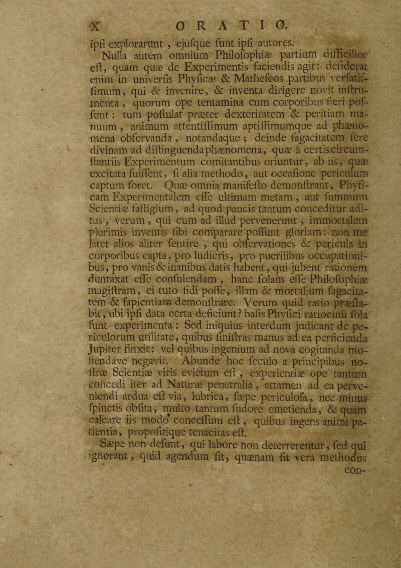 ipfi explorarunt , ejufque funt ipfi autores. Nulla autem omnium Philofophi® partium difficilior' eli, quam quae de Experimentis faciendis agit : defiderat enim in univerfis Phyiic® & Mathefeos partibus verfatif- fimum, qui & invenire, & inventa dirigere novit inilru- menta , quorum ope tentamina cum corporibus fieri pol- funt : tum pollulat praeter dexteritatem & peritiam ma¬ nuum , animum attentiflimum aptiffimumque ad phaeno¬ mena obfervanda , notandaque ; deinde fagacitatem fere divinam ad diftinguendaphaenomena, quae à certis circum¬ flandis Experimentum comitantibus oriuntur, ab iis, quae excitata fuilfent, fi alia methodo, aut occafione periculum captum foret. Quae omnia mani fello demonllrant, Phyfi- cam Experimentalem elle ultimam metam, aut futnmum Scienti® faltigium, ad quod paucis tantum conceditur adi¬ tus-, verum , qui cum ad illud pervenerunt, immortalem plurimis inventis fibi comparare polfunt gloriam : non me latet alios aliter fentire , qui obfervationes & pericula in corporibus capta, pro ludicris, pro puerilibus occupationi¬ bus, pro vanis & inanibus datis habent, qui jubent rationem duntaxat elle confulendam , hanc folam elle Philofophiae magiltram, ei tuto fidi polle, illam & mortalium fagacita¬ tem & fapientiam demonllrare. Verum quid ratio prae lia¬ bit , ubi ipfi data certa deficiunt ? bafis Phyfici ratiocinii fola funt experimenta : Sed iniquius interdum judicant de pe¬ riculorum utilitate, quibus fmiltras manus ad ea perficienda Jupiter finxit: vel quibus ingenium ad nova cogitanda mo¬ lienda ve negavit. Abunde hoc feculo a principibus no- llrae Scienti® viris evidtum eli, experienti® ope tantum concedi iter ad Natur® penetralia, attamen ad ea perve¬ niendi ardua eli via, lubrica, f®pe periculofa, nec minus fpinetis oblita, multo tantum fudore emetienda, & quam calcare iis modo* concelfum eli, quibus ingens animi pa¬ tientia , propofitique tenacitas eli. S®pe non defunt, qui labore non deterrerentur, fed qui ignorant, quid agendum fit, qu®nam fit vera methodus con-