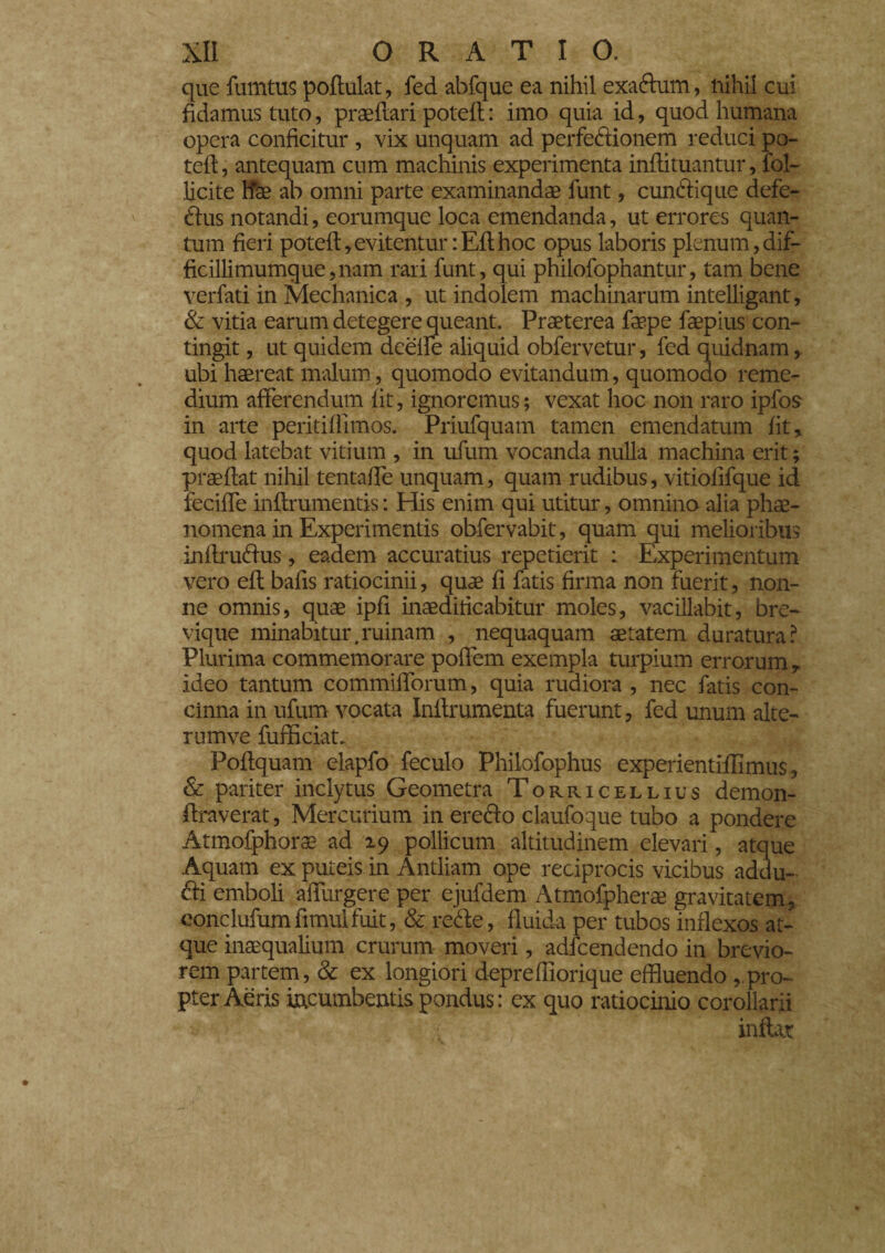 que fumtus podulat, fed abfque ea nihil exadum, nihil cui fidamus tuto, praedari poted : imo quia id, quod humana opera conficitur , vix unquam ad perfedionem reduci po¬ ted, antequam cum machinis experimenta indituantur, fol¬ liate Ifae ab omni parte examinandae funt, cundique defe- dus notandi, eorumque loca emendanda, ut errores quan¬ tum fieri poted,evitentur :Edhoc opus laboris plenum,dif- ficillimumque,nam rari funt, qui philofophantur, tam bene verfati in Mechanica , ut indolem machinarum intelligant, & vitia earum detegere queant. Praeterea faepe faepius con¬ tingit , ut quidem deelle aliquid obfervetur, fed quidnam ubi haereat malum, quomodo evitandum, quomodo reme¬ dium afferendum fit, ignoremus; vexat hoc non raro ipfos in arte peritidimos. Priufquam tamen emendatum fit, quod latebat vitium , in ufum vocanda nulla machina erit ; praedat nihil tentade unquam, quam rudibus, vitiofifque id recide indrumentis : His enim qui utitur, omnino alia phae¬ nomena in Experimentis obfervabit, quam qui melioribus indrudus, eadem accuratius repetierit : Experimentum vero ed bafis ratiocinii, quae fi fatis firma non fuerit, non¬ ne omnis, quae ipfi inaedificabitur moles, vacillabit, bre¬ vique minabitur .ruinam , nequaquam aetatem duratura? Plurima commemorare podem exempla turpium errorum, ideo tantum commidorum, quia rudiora , nec fatis con¬ cinna in ufum vocata Indrumenta fuerunt, fed unum alte- rumve fuffician Podquam elapfo feculo Phiiofophus experientidlmus, & pariter inclytus Geometra Torricellius demon- draverat, Mercurium in eredo claufoque tubo a pondere Atmofphorae ad 19 pollicum altitudinem elevari, atque Aquam ex puteis in Antliam ope reciprocis vicibus addu¬ ci emboli adurgere per ejufdem Atmofpherae gravitatem, conclufumfimulfuit, & rede, fluida per tubos inflexos at¬ que inaequalium crurum moveri, adfcendendo in brevio¬ rem partem, & ex longiori depredlorique effluendo , pro¬ pter Aeris incumbentis pondus: ex quo ratiocinio corollarii indar