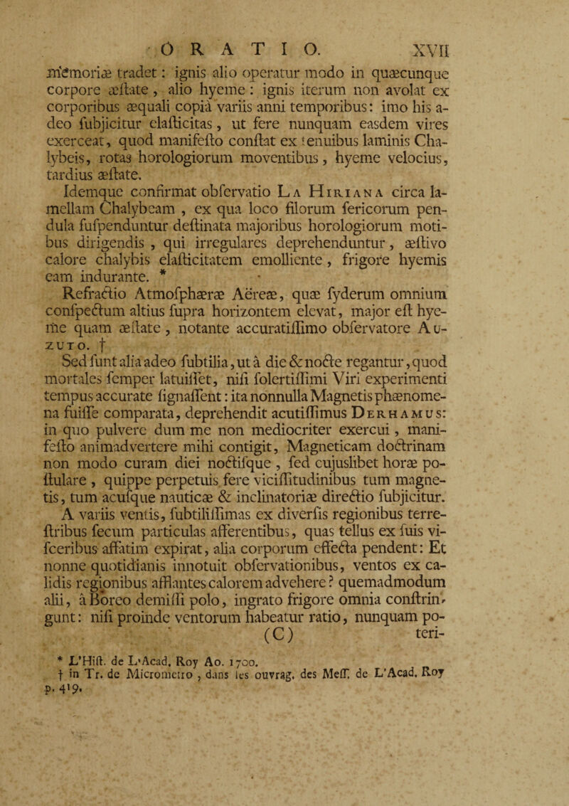 memoriae tradet : ignis alio operatur modo in quaecunque corpore adiate, alio hyeme : ignis iterum non avolat cx corporibus aequali copia variis anni temporibus: imo his a- deo fubjicitur elaflicitas, ut fere nunquam easdem vires exerceat, quod manifeflo conflat ex tenuibus laminis Cha- lybeis, rotas horologiorum moventibus, hyeme velocius, tardius aellate. Idemque confirmat obfervatio La Hiriana circa la¬ mellam Chalybeam , ex qua loco filorum fericorum pen¬ dula fufpenduntur deflinata majoribus horologiorum moti¬ bus dirigendis , qui irregulares deprehenduntur, aeitivo calore chalybis elaflicitatem emolliente, frigore hyemis eam indurante. * Refraftio Atmofphaera? Aereae, quae fyderum omnium confpe&um altius fupra horizontem elevat, major efi: hye¬ me quam oeilate , notante accuratiffimo obfervatore A u- zuto. f Sed funt alia adeo fubtilia, ut à die & nodte regantur, quod mortales femper latuifiet, nifi folertiflimi Viri experimenti tempus accurate fignafient : ita nonnulla Magnetis phaenome¬ na fuiffe comparata, deprehendit acutiffimus Derhamus: in quo pulvere dum me non mediocriter exercui, mani- fello animadvertere mihi contigit, Magneticam doftrinam non modo curam diei noólilque , fed cujuslibet horae po- llulare , quippe perpetuis fere viciffitudinibus tum magne¬ tis , tum acufque nauticae & inclinatoriae direftio fubjicitur. A variis ventis, fubtilifiìmas ex diverfis regionibus terre- flribus fecum particulas afferentibus, quas tellus ex luis vi- fceribus afiatim expirat, alia corporum cffe&a pendent: Et nonne quotidianis innotuit obfervationibus, ventos ex ca¬ lidis regionibus afflantes calorem advehere ? quemadmodum alii, àBoreo demiffi polo, ingrato frigore omnia conflrim gunt : nifi proinde ventorum habeatur ratio, nunquam po- ' (C) teri- * JL’Hift. de L’Acad, Roy Ao. 1700. f in Tr. de Micrometro , dans ics ouvrag. des MeflT de L’Acad. Roy ?« 4l9*