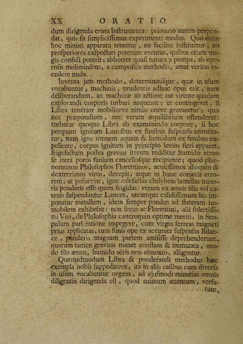 dum dirigenda erunt Inflrumenta : primario autem perpen¬ dat, quis fit fimpliciffimus experimenti modus. Quo enim hoc minori apparatu tentetur, eo facilius infiituetur, eo profperiores exfpe&ari poterunt eventus, quibus etiam ma¬ gis confidi poterit; abhorret quali natura a pompa, ab ope- rofis moliminibus, a compotitis methodis, amat veritas in¬ cedere nuda. Inventa jam methodo, determinatifque , quae in ufurrt vocabuntur, machinis, prudentia adhuc opus erit, nam deliberandum, an machinae ab a&ione aut virtute quadam explorandi corporis turbari nequeant ; ut contingeret, fi Lib ra tenerior mobiliorve nimio onere gravaretur ; quo nec praepondium, nec verum aequilibrium offenderet : turbatur quoque Libra ab examinando corpore, fi hoc perquam ignitum Lancibus ex funibus fufpenfis immitta¬ tur, nam igne omnem aquam & humidum ex funibus ex¬ pellente, corpus ignitum in principio levius fieri apparet, frigefa&um poffea gravius iterum redditur humido aereo fe intra poros funium cancellofque recipiente; quod phae¬ nomenon Philofophos Florentinos, acutiflimos alioquin & dexterrimos viros, decepit, atque in hunc conjecit erro¬ rem ; ut potuerint, igne calefactas chalybeas lamellas mino¬ ris ponderis ede quam frigidas : verum ex aeneis filis vel ca¬ tenis fufpendantur Lances, utcunque calidiffimum his im¬ ponatur metallum , idem femper pondus ad flateram im¬ mobilem exhibebit : non fecus ac Florentini, alii folertifli- miViri,dePhilofophia caeteroquin optime meriti, in Sco¬ pulum pari ratione impegere, cum virgas ferreas magneti prius applicatas, tum funis ope ex accurata fufpenfas Bilan¬ ce , ponderis magnam partem amifilTe deprehenderunt, quarum tamen gravitas manet conflans & immutata , mo¬ do filo aeneo, humido aeris non obnoxio, alligentur. Quemadmodum Libra & ponderandi methodus haec exempla nobis fuppeditavit, ita in aliis cafibus cum diverta in ufum vocabuntur organa , ad ejufmodi minutias omnis diligentia dirigenda efl, quod animum attentum, verfa- tum.