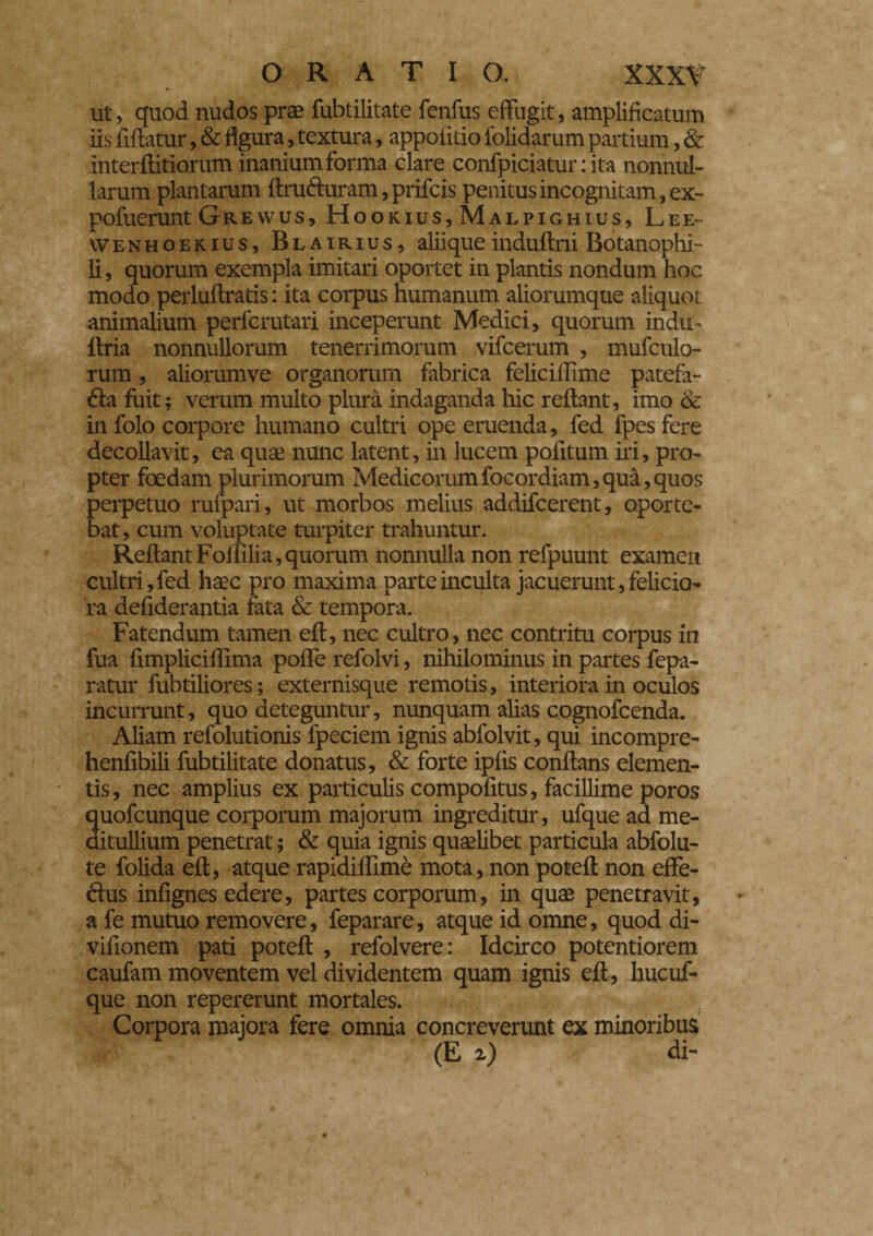 ORATIO. XXX? ut, quod nudos prae fubtilitate fenfus effugit, amplificatum iis fifiatur, & figura, textura, appofitio folidarum partium, & interffitiorum inanium forma clare confpiciatur : ita nonnul¬ larum plantarum ftruduram,prifcis penitus incognitam, ex- pofuerunt Grewus, Hookius, Malpighius, Lee- vvENHOEK-ius, Blairius, aliiqueinduftni Botanophi- li, quorum exempla imitari oportet in plantis nondum hoc modo perluftratis : ita corpus humanum aliorumque aliquot animalium perfcmtari inceperunt Medici, quorum indu- Uria nonnullorum tenerrimorum vifcerum , mufculo- rum, aliorumve organorum fabrica felicillime patefa¬ cta fuit; verum multo plura indaganda hic reftant, imo & in folo corpore humano cultri ope eruenda, fed fpes fere decollavit, ea quae nunc latent, in lucem pofitum iri, pro¬ pter foedam plurimorum Medicorumfocordiam,qua,quos perpetuo ruipari, ut morbos melius addifcerent, oporte¬ bat, cum voluptate turpiter trahuntur. Reftant Foflilia, quorum nonnulla non refpuunt examen cultri, fed haec pro maxima parte inculta jacuerunt, felicio¬ ra defiderantia fata & tempora. Fatendum tamen eft, nec cultro, nec contritu corpus in fua fimplicillima poffe refolvi, nihilominus in partes fepa- ratur fubtiliores; externisque remotis, interiora in oculos incurrunt, quo deteguntur, nunquam alias cognofcenda. Aliam refolutionis fpeciem ignis abfolvit, qui incompre- henfibili fubtilitate donatus, & forte ipfis conftans elemen¬ tis, nec amplius ex particulis compofitus, facillime poros quofcunque corporum majorum ingreditur, ufque ad me¬ ditullium penetrat ; & quia ignis quaelibet particula abfolu- te folida eft, atque rapidiffime mota, non poteft non effe- dus infignes edere, partes corporum, in quae penetravit, a fe mutuo removere, feparare, atque id omne, quod di- vifionem pati poteft , refolvere: Idcirco potentiorem caufam moventem vel dividentem quam ignis eft, hucuf- que non repererunt mortales. Corpora majora fere omnia concreverunt ex minoribus»