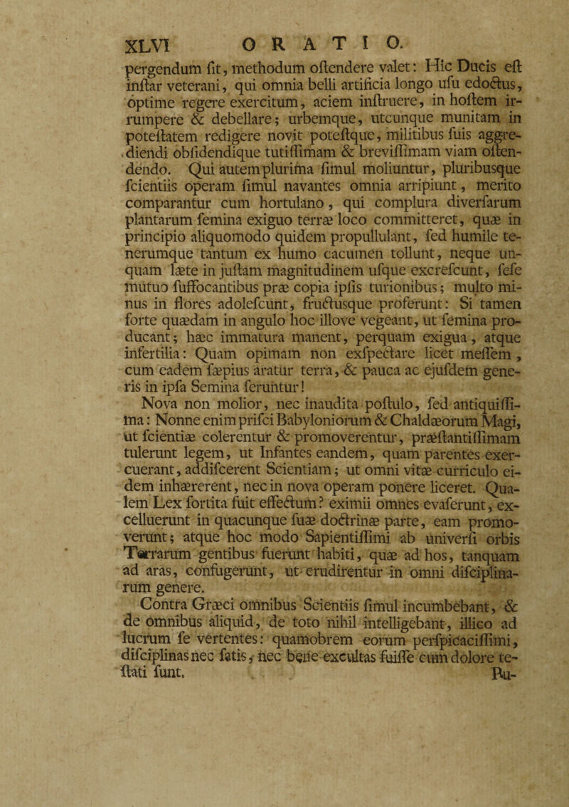 pergendum fit, methodum offendere valet : Hic Ducis eft inftar veterani, qui omnia belli artificia longo ufu edodus, optime regere exercitum, aciem inftruere, in hofiem ir¬ rumpere & debellare; urbemque, utcunque munitam in potefiatem redigere novit poteftque, militibus fuis aggre- ■ diendi obfidendique tutifiimam & breviffimam viam oflen- dendo. Qui autem plurima fimul moliuntur, pluribusque fcientiis operam fimul navantes omnia arripiunt, merito comparantur cum hortulano, qui complura diverfarum plantarum femina exiguo terrae loco committeret, quae in principio aliquomodo quidem propullulant, fed humile te¬ nerumque tantum ex humo cacumen tollunt, neque un¬ quam laete in juftam magnitudinem ufqtie excrefcunt, lefe mutuo fuffocantibus prae copia iplis turionibus ; multo mi¬ nus in flores adolefcunt, frudusque proferunt: Si tamen forte quaedam in angulo hoc illo ve vegeant, ut femina pro¬ ducant; haec immatura manent, perquam exigua, atque infertilia : Quam opimam non exfpedare licet meffem , cum eadem faepius aratur terra, & pauca ac ejufdem gene¬ ris in ipfa Semina feruntur ! Nova non molior, nec inaudita poftulo, fed antiquiffi- ma : Nonne enim prifci Babyloniorum & Chaldaeorum Magi, utfcientiae colerentur & promoverentur, praefiantHFimam tulerunt legem, ut Infantes eandem, quam parentes exer¬ cuerant, addifcerent Scientiam; ut omni vitae curriculo ei¬ dem inhaererent, nec in nova operam ponere liceret. Qua¬ lem Lex fortita fuit effedum ? eximii omnes evaferunt, ex- celluerunt in quacunque fuae dodrinae parte, eam promo¬ verunt; atque hoc modo Sapientiffimi ab univerfi orbis Terrarum gentibus fiierunt habiti, quae ad hos, tanquam ad aras, confugerunt, ut'erudirentur in omni difciplina- rum genere. Contra Graeci omnibus Scientiis fimul incumbebant, & de omnibus aliquid , de toto nihil intelligebant, illico ad lucrum fe vertentes: quamobrem eorum perfpicaciffimi, difciplinasnec fatis* nec beile excultas fuifle cum dolore te- ftati funt, Bu-