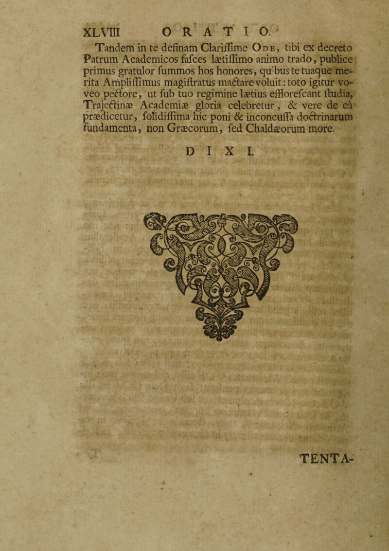 Tandem in te definam Clarìflìme Ode, tibi ex decreto Patrum Academicos fafces laetiffimo animo trado, publice primus gratulor fummos hos honores, qu bus te tuaque me¬ rita Ampliffimus magiftratus magare voluit: toto igitur vo¬ veo pedore, ut fub tuo regimine laetius efflorefcant ihidia, Trajedinae Academiae gloria celebretur, & vere de eà prodicetur, folidiflima hic poni & inconcufla dodrinarum fundamenta, non Graecorum, fed Chaldaeorum more, D I X L TENTA-