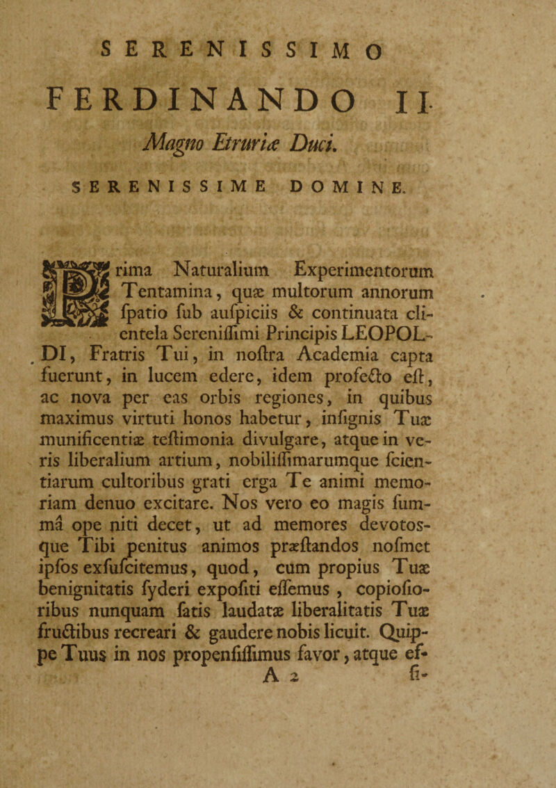 SERENISSIMO FERDINANDO II Magno Etruriae Duci. SERENISSIME DOMINE, rima Naturalium Experimentorum Tentamina, quae multorum annorum fpatio fub aufpiciis & continuata cli¬ entela Sereniffimi Principis LEOPOL¬ DI, Fratris Tui, in noftra Academia capta fuerunt, in lucem edere, idem profedo eli, ac nova per eas orbis regiones, in quibus maximus virtuti honos habetur, infignis Tuae munificentiae teftimonia divulgare, atque in ve¬ ris liberalium artium, nobiliflimarumque fcien- tiarum cultoribus grati erga Te animi memo¬ riam denuo excitare. Nos vero eo magis film¬ ina ope niti decet, ut ad memores devotos- que Tibi penitus animos praeftandos nofmet ipfosexfufeitemus, quod, cum propius Tuae benignitatis fyderi expofiti elfemus , copiofio- ribus nunquam fatis laudatae liberalitatis Tuae frudibus recreari & gaudere nobis licuit. Quip¬ pe Tuus in nos propenfiflimus favor, atque ef* A 2 fi-