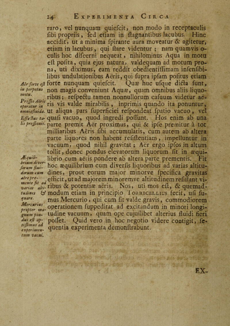 i ' 2 4: raro, vel nunquam quiefcit, non modo in receptaculis fibi propriis, fed etiam in flagnantibus lacuL?us. Hinc accidit, ut a minima fpirante aura moveatur & agitetur, etiam in lacubus, qui (lare videntur ; nam quamvis o- culis hoc difeerni nequeat, nihilominus Aqua in motu efl polita, quia ejus natura, valdequam ad motum pro¬ na, uti diximus, eam reddit obedientiflimam infenfibi- libus undulationibus Aeris, qui fupra ipfam politus etiam Aer forte eji forte nunquam quiefcit. Quae huc ufque difta funt, in perpetuo non magis conveniunt Aquae, quam omnibus aliis liquo- ™tM' ... ribus; refpedu tamen nonnullorum cafuum videtur ac- operatta^ln r^s valde mirabilis, inprimis quando ita ponuntur, emniafluida. ut aliqua pars luperficiei refpondeat fpatio vacuo, vel Effetius ta* quali vacuo, quod ingredi pofliint. Hos enim ab una lisprejfonis. parte premit Aer proximus, qui & ipfe premitur à tot milliaribus Aeris libi accumulatis, cum autem ab altera parte liquores non habent refiftentiam, impelluntur in vacuum, quod nihil gravitat ; Aèr ergo ipfos in altum tollit, donec pondus elevatorum liquorum lit in a^qui- Jfquili- librio cum aeris pondere ab altera parte prementis. Fit forum flui- hoc aequilibrium cum diverfis liquoribus ad varias altitu- dorum cum dines, prout eorum major minorve fpecifica gravitas ‘menu'fit ade®clt>utadmajoremminoremve altitudinem refiflant vi- vandsahi- ribus & potentiae aeris. Nos, uti mos eft, & quemad- tudines & modum etiam in principio Iouricellius fecit, ull fu- quare. mus Mercurio, qui cum fit valde gravis, commodiorem operationem fuppeditat ad excitandum in minori longi- gnum pon- tudine vacuum, quam ope cujullibet alterius fluidi fieri dus efl ap- poflet. Quid vero in hoc negotio videre contigit, fe- ^experimen- quentia experimenta demonflrabunt. tum vacui. EX-