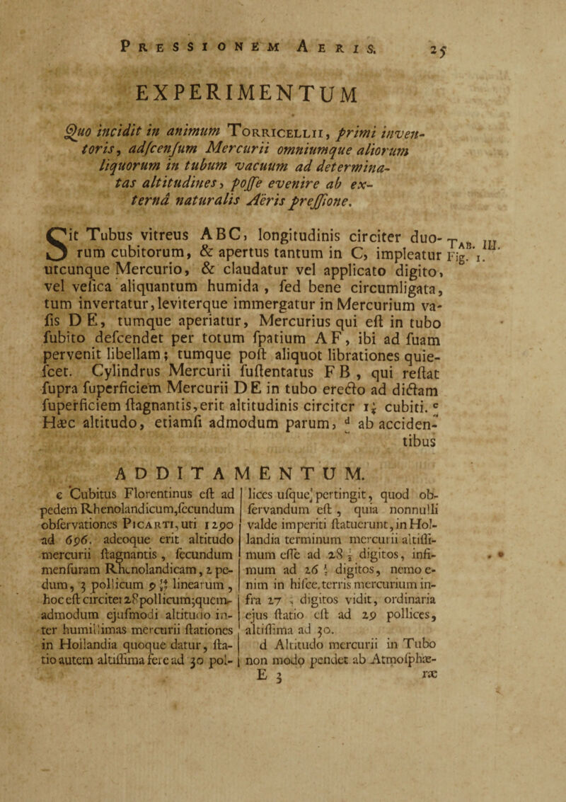 / Pressionem Aeris. EXPERIMENTUM Quo incidit in animum Torricellii, primi inven¬ toris, adfcenjum Mercurii omnium que aliorum liquorum in tubum vacuum ad determina¬ tas altitudines > pojfe evenire ab ex¬ terna naturalis Aeris prejjione. Sit Tubus vitreus ABC) longitudinis circiter duo-Ta rum cubitorum, & apertus tantum in C, impleatur 1 utcunque Mercurio, & claudatur vel applicato digito» vel velica aliquantum humida , fed bene circumligata, tum invertatur,leviterque immergatur in Mercurium va- fis DE, tumque aperiatur, Mercurius qui eft in tubo fubito defcendet per totum fpatium AF, ibi ad fuam pervenit libellam ; tumque poft aliquot librationes quie- fcet. Cylindrus Mercurii fuftentatus F B , qui reflat fupra fuperficiem Mercurii DE in tubo erefto ad didam fuperficiem flagnantis,erit altitudinis circiter ii cubiti. * Haec altitudo, etiamfi admodum parum, * ab acciden¬ tibus ADDITAMENTUM. e Cubitus Florentinus eft ad pedem Rhenolandicum,{ccundum obfèrvationes Picartkuti 12,90 ad 696. adeoque erit altitudo mercurii ftagnantis, fecundum menfuram Rn<.nolandicam, i pe¬ dum, 3 pollicum 9 $ linearum , hoc eft circitei 28pollicum;qucnv admodum ejufmodi altitudo in¬ ter humillimas mercurii ftationes in Hoiiandia quoque datur, fta- tio autem altiftimafeiead 30 pol¬ lices ulque'pertingit, quod ob- fèrvandum eft , quia nonnulli valde imperiti ftatuerunt, in Hoi¬ iandia terminum mercurii altifti- mum effe ad 28 i digitos, infi¬ mum ad 2.6 \ digitos, nemo e* nim in hifce. terris mercurium in¬ fra 2,7 -, digitos vidit, ordinaria ejus ftatio eft ad 29 pollices, altiifima ad 30. d Altitudo mercurii in Tubo non modo pendet ab Atmolphae- E z rx