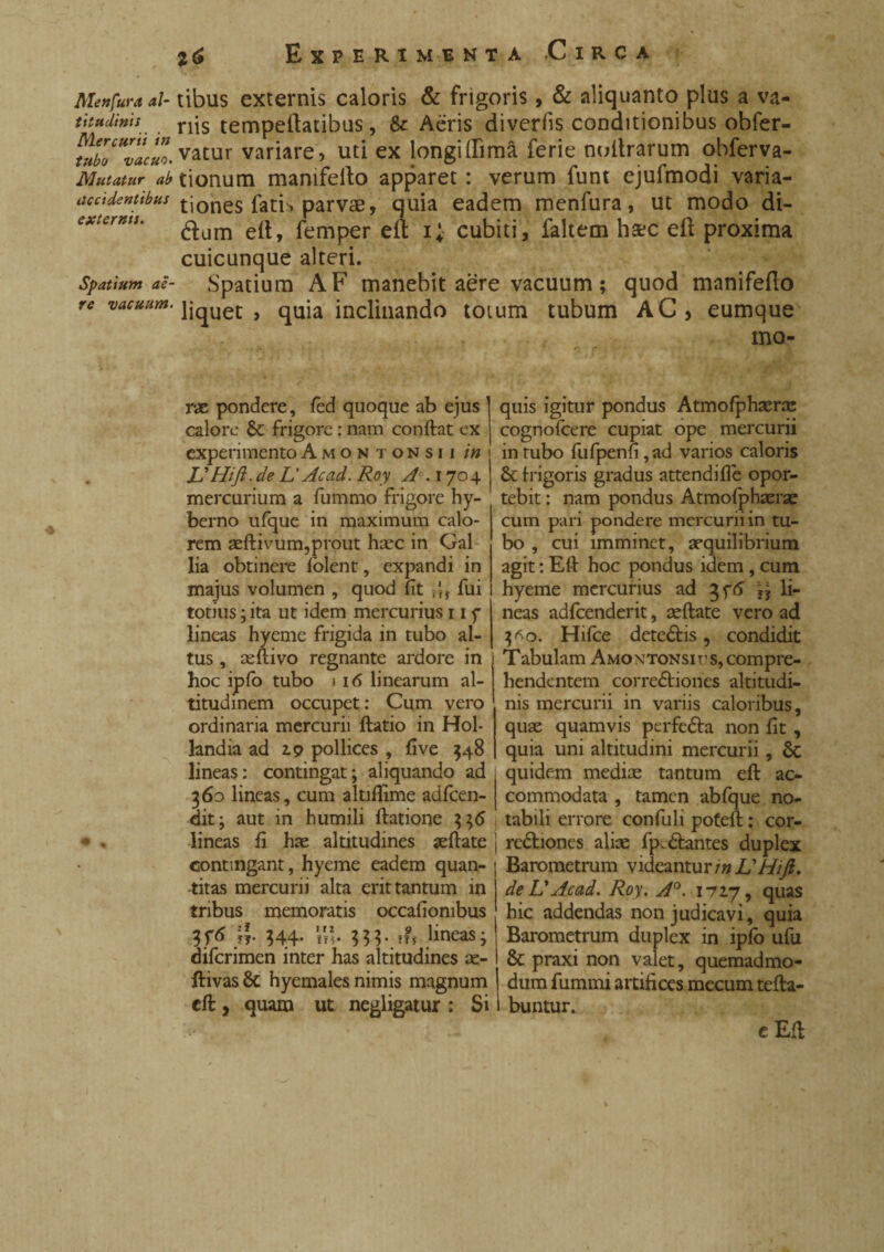 Mettfura al¬ titudinis Mercurii in tubo vacuo. Mutatur ab accidentibus externis. Spatium ae¬ re vacuum. i6 Experimenta -Circa tibus externis caloris & frigoris, & aliquanto plus a va¬ riis tempeftatibus, & Aeris diveriis conditionibus obfer- vatur variare , uti ex longi dima ferie nultrarum obferva- tionum mamfello apparet : verum funt ejufmodi varia¬ tiones fatE parvae, quia eadem menfura, ut modo di- dum eft, femper eft i; cubiti, faltem ha?c eft proxima cuicunque alteri. Spatium AF manebit aere vacuum ; quod manifefto liquet, quia inclinando totum tubum AC, eumque mo¬ rae pondere, fed quoque ab ejus calore St frigore : nam conftat ex experimentoAmontonsii in L'Hift. de L' Acad. Roy A .1704 mercurium a fummo frigore hy- berno ufque in maximum calo¬ rem aeftivum,prout haec in Gai lia obtinere folent, expandi in majus volumen , quod fit r'f, fui totius ; ita ut idem mercurius 11 y lineas hyeme frigida in tubo al¬ tus , aeftivo regnante ardore in hoc ipfb tubo i 16 linearum al¬ titudinem occupet: Cum vero ordinaria mercurii ftatio in Hol- landia ad 2.9 pollices , five 548 lineas: contingat; aliquando ad 360 lineas, cum altiflime adfcen- dit; aut in humili ftatione 336 lineas fi hae altitudines aeftate contingant, hyeme eadem quan¬ titas mercurii alta erit tantum in tribus memoratis occafionibus \v 344- m- lineas; difcrimen inter has altitudines ae- ftivas 8c hyemales nimis magnum eft, quam ut negligatur : Si quis igitur pondus Atmofphaeras cognofcere cupiat ope mercurii intubo fufpenfi,ad varios caloris St frigoris gradus attendifie opor¬ tebit : nam pondus Atmofphaerae cum pari pondere mercurii in tu¬ bo , cui imminet, aequilibrium agit : Eft hoc pondus idem, cum hyeme mercurius ad 3f6 li¬ neas adfcenderit, aeftate vero ad 3 *0. Hifce dete&is, condidit Tabulam Amontonsius, compre¬ hendentem corre&iones altitudi¬ nis mercurii in variis caloribus, quae quamvis perfetta non fit, quia uni altitudini mercurii, St quidem mediae tantum eft ac¬ commodata , tamen abfque no¬ tabili errore condiit pofeft : cor¬ rectiones aliae fp.Cfcantes duplex Barometrum videantur m IS Hi fi. de IS Acad. Roy, A°. 1717, quas hic addendas non judicavi, quia Barometrum duplex in ipfb ufu St praxi non valet, quemadmo¬ dum fummi artifices mecum tefta- buntur. e Eft