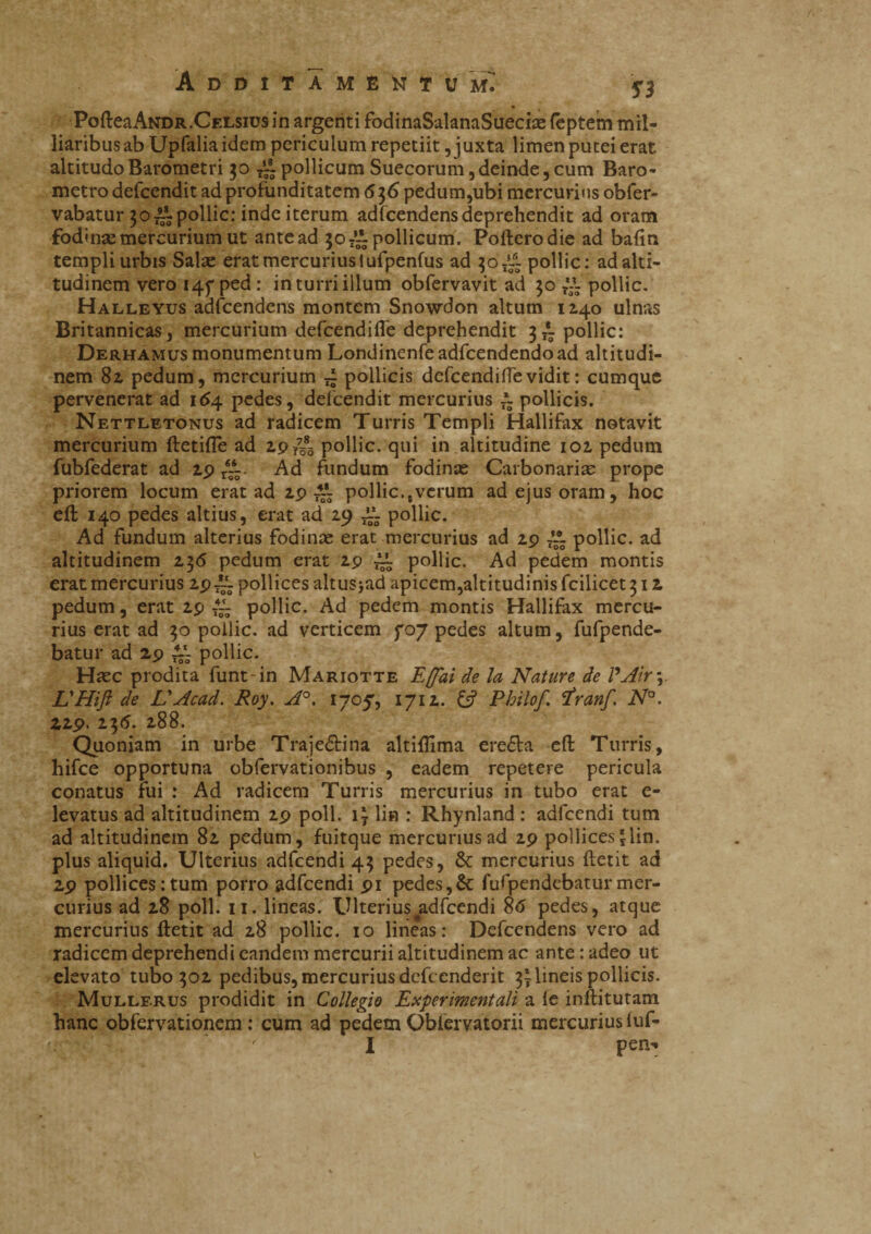 PofteaANDR.Celsius in argenti fodinaSalanaSuecÙE (eptem mil- liaribus ab Upfalia idem periculum repetiit, juxta limen putei erat altitudo Barometri 30 /A pollicum Suecorum, deinde, cum Baro¬ metro defcendit ad profunditatem 636 pedum,ubi mercurius obfer- vabatur 30 Al pollic: inde iterum adfcendens deprehendit ad oram fodinse mercurium ut ante ad 50 7~ pollicum. Pofterodie ad baftn templi urbis Salse erat mercurius tufpenfus ad 30 Al pollic: ad alti¬ tudinem vero 145“ ped : in turri illum obfervavit ad 30 r*A pollic. Halleyus adfcendens montem Snowdon altum 1140 ulnas Britannicas, mercurium defcendifte deprehendit 3 A pollic: Derhamus monumentum Londinenfeadfcendendoad altitudi¬ nem 82 pedum, mercurium A pollicis defcendifle vidit : cumque pervenerat ad 164 pedes, defcendit mercurius A pollicis. Nettletonus ad radicem Turris Templi Hallifax notavit mercurium ftetifle ad 2.9/03 pollic. qui in altitudine 102. pedum fubfederat ad 29 /A. Ad fundum fodinas Carbonarias prope priorem locum erat ad 29 AI pollic.tverum ad ejus oram, hoc eft 140 pedes altius, erat ad 29 Al pollic. Ad fundum alterius fodinae erat mercurius ad 29 ~ pollic. ad altitudinem 236 pedum erat 2p al pollic. Ad pedem montis erat mercurius 2p Al pollices altusjad apicem,altitudinis fcilicet 312 pedum, erat 29 t4a pollic. Ad pedem montis Hallifax mercu¬ rius erat ad 30 pollic. ad verticem fo7 pedes altum, fufpende- batur ad 29 Al pollic. Haec prodita funt in Mariotte Effai de la Nature de VAir\ L'HiJì de L'Acad. Roy. A°. 1705, 1712. £5? Philof rfranf. N°. 229. 236. 288. Quoniam in urbe Traje&ina altiflima eresia eft Turris, hifce opportuna obfervationibus , eadem repetere pericula conatus fui : Ad radicem Turris mercurius in tubo erat e- levatus ad altitudinem 29 poli. i? li» : Rhynland: adfcendi tum ad altitudinem 82 pedum, fuitque mercurius ad 29 pollices jlin, plus aliquid. Ulterius adfcendi 43 pedes, & mercurius ftetit ad 29 pollices:tum porro adfcendi 91 pedes,& fufpendebaturmer¬ curius ad 28 poli. 11. lineas. Ulterius #adfcendi 8<S pedes, atque mercurius ftetit ad 28 pollic. 10 lineas: Defcendens vero ad radicem deprehendi eandem mercurii altitudinem ac ante : adeo ut elevato tubo 302 pedibus, mercurius defccnderit 31 lineis pollicis. Mullf.rus prodidit in Collegio Exper 'mentali a le inftitutam hanc obfervationem : cum ad pedem Oblervatorii mercurius iuf- r I peiv»