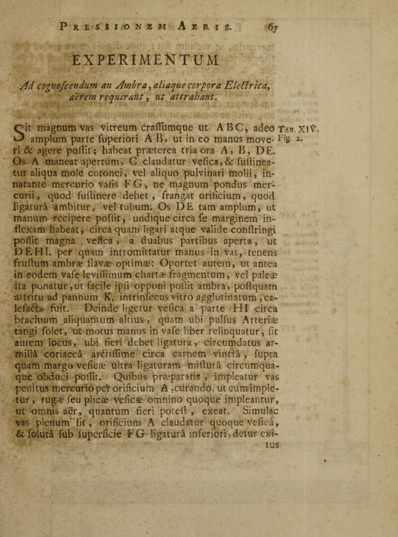 EXPERIMENTUM Ad cognofcendum an Ambra, aliaque corpora Elettrica, aerem requirant, ut attrahant. Sit magnum vas vitreum crafiiimque ut ABC, adeo Tab.XlV. amplum parce fuperiori AB, ut in eo manus move* Fig. ri & agere poffit; habeat praeterea tria ora A, B, DE. Os A maneat apertum, C claudatur vefica, & fu [tinea¬ tur aliqua mole cotonei, vel aliquo pulvinari molli, in- natante mercurio vafis FG, ne magnum pondus mer¬ curii, quod fuitinere debet, frangat orificium, quod ligatura ambitur, vel tubum. Os DE tam amplum, ut manum recipere pofiit, undique circa fe marginem in¬ flexam habeat, circa quam ligari atque valide conftringi pofiit magna vefica , a duabus partibus aperta, ut DEHI. per quam intromittatur manus in vas, tenens fruftum ambra? flavae optimae: Oportet autem, ut antea in eodem vafe levilfimum chartae fragmentum, vel palea? ita ponatur,ut facile ipfi opponi pofiit ambra, pofiquam ai tritu ad pannum K, intrinfecus vitro agglutinatum , ca¬ lefacta fuit. Deinde ligetur velica a parte HI circa brachium aliquantum altius , quam ubi pulfu$ Arteria? tangi folet, ut motus manus in vafe liber relinquatur, fit autem locus, ubi fieri debet ligatura, circumdatus ar- millà coriacea arCtifiime circa carnem vinfìà, fupra quam margo vedete ultra ligaturam mifiurà circumqua¬ que obduci pofiit. Quibus praeparatis , impleatur vas penitus mercurio peV orificium A ,curando, ut cum imple¬ tur, rugae leu plicae vefic* omnino quoque impleantur, ut omnis aer, quantum fieri potei! , exeat. Simulae vas plenum fit, orificium A claudatur quoque vefica, & folutà fub luperficie FG ligatura inferiori,detur exi¬ tus