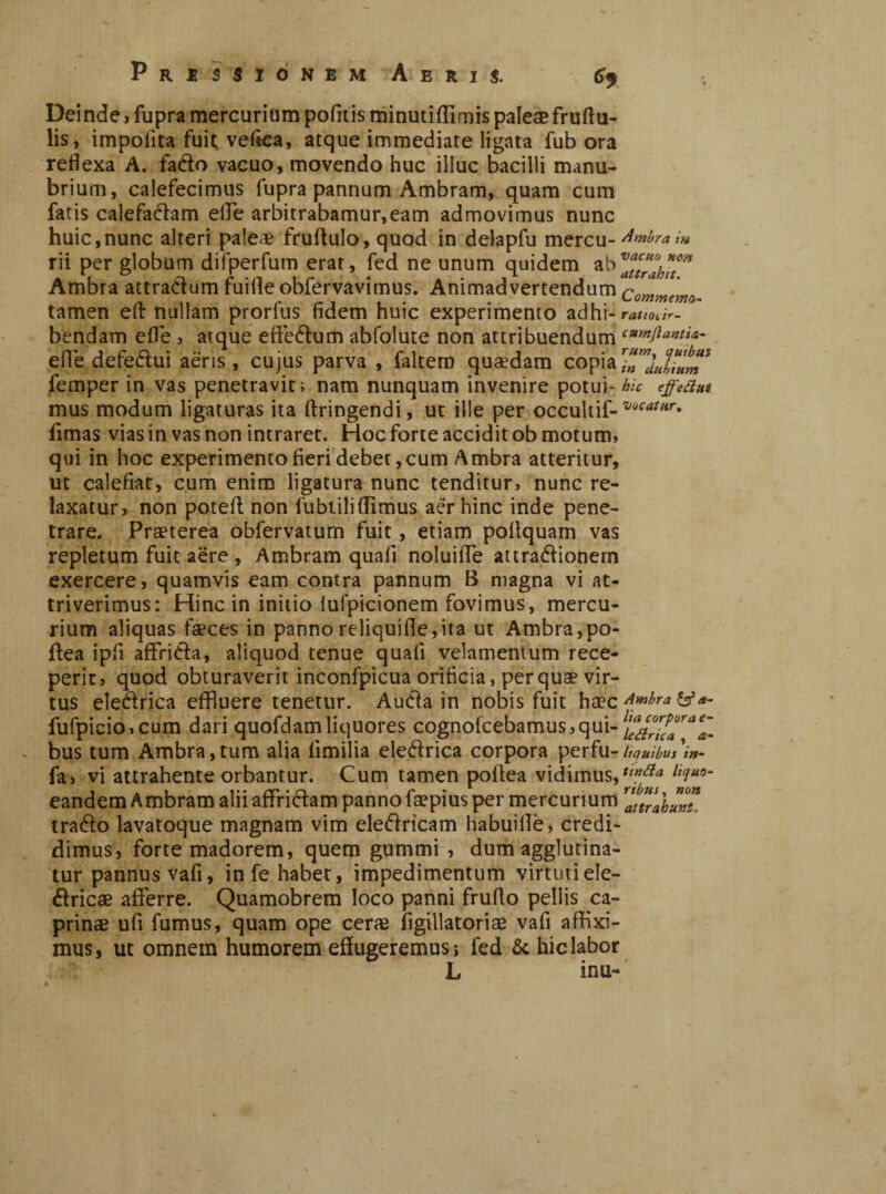 PRISSIÒNBM AeUJ. 6> Deinde, fupra mercurium pofitis minutifllmis palese fruttu- lis, impolita fuit veftea, atque immediate ligata fub ora reflexa A. fado vacuo, movendo huc illue bacilli manu¬ brium, calefecimus fupra pannum Ambram, quam cum fatis calefactam ette arbitrabamur,eam admovimus nunc huic,nunc alteri pale* fruflulo, quod in delapfu mercu-'^™** rii per globum difperfum erat, fed ne unum quidem Ambra attradum fuitte obfervavimus. Animadvertendum Commem*. tamen ett nullam prorfus fidem huic experimento adhr- rauoàr- bendam effe , atque effedum abfolute non attribuendum effe defedui aeris, cujus parva , faltem quaedam copia femper in vas penetravit; nam nunquam invenire potui- hic effettui mus modum ligaturas ita ftringendi, ut ille per occultif-*®M**r* fimas vias in vas non intraret. Hoc forte accidit ob motum, qui in hoc experimento fieri debet,cum Ambra atteritur, ut calefiat, cum enim ligatura nunc tenditur, nunc re¬ laxatur, non potett non fubtiliffimus aer hinc inde pene¬ trare. Praeterea obfervatum fuit, etiam pottquam vas repletum fuit aere , Ambram quafi noluifle attradionem exercere, quamvis eam contra pannum B magna vi at¬ triverimus: Hinc in initio luipicionem fovimus, mercu¬ rium aliquas faeces in pannoreliquifle,ita ut Ambra, po- ftea ipfi affrida, aliquod tenue quafi velamentum rece¬ perit, quod obturaverit inconfpicua orificia, per quae vir¬ tus eledrica effluere tenetur. Auda in nobis fuit haec Amhra &a- fufpicio,cum dari quofdamliquores cognofcebamus,qui- ^ttrica^a- bus tum Ambra,tum alia fimilia eledrica corpora perfu- liquibus in- fa, vi attrahente orbantur. Cum tamen poftea vidimus,llciUQ~ eandem Ambram alii affiridam panno faepius per mercurium trahunt. trado lavatoque magnam vim eledricam habuillè, credi¬ dimus, forte madorem, quem gummi , dum agglutina¬ tur pannus vafi, in fe habet, impedimentum virtuti ele¬ ctricae afferre. Quamobrem loco panni frutto pellis ca¬ prinae ufi fumus, quam ope ceri* figillatoriae vafi affixi¬ mus, ut omnem humorem effugeremus; fed & hic labor .■ L inu-