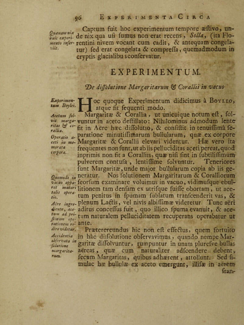 Captum fuit hoc experimentum tempore aeftivo, un- tmìcTxpelt de nix qua uti fumus non erat recens , Solla, (ita Flo- mento mfer- rentini nivem vocant cum cadit, & antequam congela- %'nt, tur) fec[ erat congelata & comprefia, quemadmodum in cryptis glacialibusconfervatur. EXPERIMENTUM. Experimen¬ tum Boy le i. Acetum fol- vit marga¬ ritas & co¬ rallia. Operatio a- ceti in me¬ morata corpora. Quomodo in •vacuo appa¬ ret mutari talis opera¬ tio. Aere ingre¬ diente , ace¬ tum ad pri- Jiinam ope¬ rationem re¬ dire videtur. Accidentia obfervata in Julutione margarita- rum. fDe diffolattone Margaritarum & Corallii in vacuo Hoc quoque Experimentum didicimus à Boyleo, atque fit fequenti modo. Margarita? & Corallia » ut unicuique notum eft, fol- vuntur in aceto defiillato: Nihilominus admodum lente fit in Aere haec diflblutio, & confifiit in tenuitfìmà fe- paratione min uti (limarum bullularum, quas ex corpore Margarita? & Corallii elevari videntur. Hae vero ita frequentes non funr,ut ab iis pelluciditas aceti pereat, quod inpnmis non fit a Coralliis, quae nifi fint in fubtilifiimum- pulverem contufa , lentiflime folvuntur. Teneriores iunt Margaritae,unde major bullularum copia ab iis ge¬ neratur. Nos folutionem Margaritarum & Coralliorum feorfum examinare voluimus in vacuo, vidimufque ebul¬ litionem tam denfam ex utrifque fui (Te obortam, ut ace¬ tum penitus in fpumam fublatum tranfcenderit vas, & plenum Ladis, vel nivis albi (limae videretur Tunc aeri aditus conceflus fuit, quo illico fpuma evanuit, & ace¬ tum naturalem peiluciditatem recuperans operabatur ut ante. Praeterereundus hic non efi: effedus, quem fortuito in hac dijfolutione obfervavimus , quando nempe Mar¬ garita' diflolvuntur, rumpuntur in unam plurefve bullas aereas, quae cum * naturaliter adfcendere debent, fecum Margaritas, quibus adhaerent, attollunt. Sed fi- mulac hoe bullulae ex aceto emergunt, illifae in aerem franr