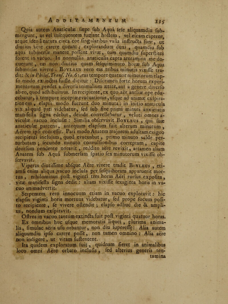 Additamentum txs Quia autem Anaticula fispe fub Aqua lele aliquamdiu fub- mergunt, ut vel inlequentem fugiant hoftem , vel efcam captent atque ideo à natura circa cor lingularibus vafis infiruéta funt, ut diutius aere carere queant ; explorandum duxi , quamdiu fub aqua lubmerfe manere pollent vivae, cum quamdiu fuperftites forent in vacuo. In nonnullis anaticulis capta tentamina me do¬ cuerunt , eas non diutius quam fefquiminuto horae fub Aqua fubmerfas vivere . Boyleus vero eas tribus minutis vixifie tra¬ dit: in Philof Tranf Afa. 6i,eas tempore quatuor minutorum clap- fo modo exundas fuifie dicitur : Difcrimen forte horum experi¬ mentorum pendet a diverfaanimalium aetate,aut a genere diverfo abeo,quod adhibuimus. Jnrecipienic,ex quo aer antliae ope edu¬ cebatur, à tempore incepraeevacuationis ,ufque ad animas exlpira- tionem , elapla modo fuerunt duo minuta: in initio anaticula vix aliquid pati videbatur, fed fub fine primi minuti anxietatis manifella figna edebat, deinde convellebatur , veluti omnes a- viculae vacuo inclufac : Similia obfervavit Boyleus , qui fu^ anaticulae parcens, antequam elapfum fuit alterum minutum , Aèrem ipli concefiit. Pari modo Anatem majorem adultam exiguo recipienti inclufam, quod evacuabat, primo minuto valde per¬ turbatam } fecundo minuto convulfionibus correptam, capite deorfum pendente notavit , reddito aere revixit, attamen aliam Anatem fub Aqua fubmerfam fpatio fex minutorum vixifie ob¬ fervavit. Viperas diutifiime abfque Aere vivere tradit Boyleus , eti- jamfi enim aliqua Jvacuo inclula per fefquihoram apparuerit mor¬ tua , nihilominus poft viginti tres horas Aeri rurfus expolita, . vitas manifella figna dedit : aliam vixifie (exaginta horis in va¬ cuo animadvertit. Serpentem vero innocuum etiam in vacuo exploravit : hic elaplis viginti horis mortuus videbatur, fed prope focum poli¬ to recipiente , fe vivere ofiendit ; elapfo adhuc die & ampli¬ us, nondum exfpiravit. Ollreain vacuo tantum extin£fca fuit poli viginti quatuor horas. Ex omnibus huc ufque memoratis liquet , plurima anima¬ lia, limulae aeris ufu orbantur, non diu fuperefle: Alia autem aliquamdiu ipfo carere pofic, non tamen omnino : Alia aere non indigere , ut vitam fullentent. Ita quidem exploratum fuit, quidnam fieret in animalibus loco omni Aere orbato inclulis, fed alterius generis ten¬ tamina