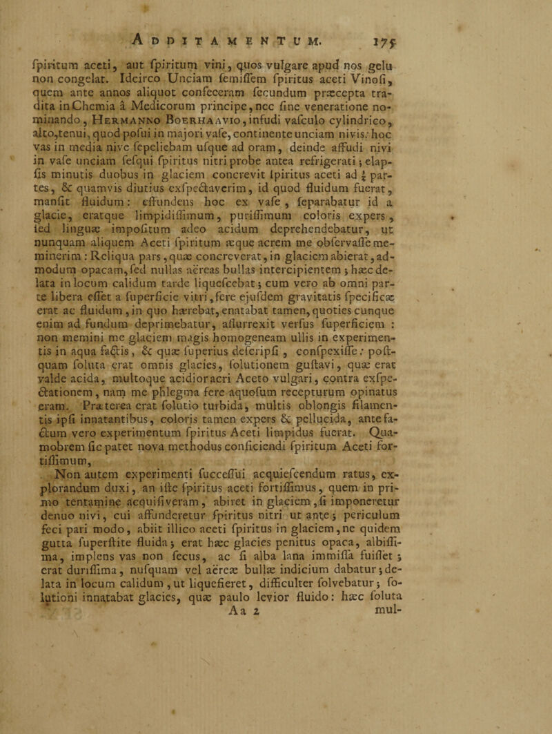 1751 fpiritum aceti, aut fpiritum vini, quos vulgare apud nos gelu non congelat. Idcirco Unciam femiflem fpiritus aceti Vinofi, quem ante annos aliquot confeceram fecundum prxeepta tra¬ dita in Chemia à Medicorum principe, nec fine veneratione no¬ minando, Hermanno Boerhaavio,infudi vafculo cylindrico, alto,tenui, quod polui in majori vafe, continente unciam nivis: hoc vas in media nive fepeliebam ufque ad oram, deinde affudi nivi in vafe unciam fefqui fpiritus nitri probe antea refrigerati ; elap- fis minutis duobus in glaciem concrevit ipiritus aceti ad £ par¬ tes, Sc quamvis diutius cxfpe&avcrim, id quod fluidum fuerat, manfit fluidum : effundens hoc ex vafe , feparabatur id a glacie, eratque limpidiffimum, puriffimum coloris expers, ièd linguae impolitum adeo acidum deprehendebatur, ut nunquam aliquem Aceti fpiritum aeque acrem me obfervafle me¬ minerim : Reliqua pars, quae concreverat, in glaciem abierat, ad¬ modum opacam,fed nullas aereas bullas intercipientem * hsec de¬ lata in locum calidum tarde liquefeebat; cum vero ab omni par¬ te libera cflet a fuperficie vitri,fere ejufdem gravitatis fpecificae erat ac fluidum, in quo haerebat, enatabat tamen, quoties cunque enim ad fundum deprimebatur, aflurrexit verfus fuperficiem : non memini me glaciem magis homogeneam ullis in experimen¬ tis in aqua factis, &: quae fuperius defcripfi , confpexifle; poft- quam folata erat omnis glacies, folutionem guftavi, quae erat valde acida, multaque acidior acri Aceto vulgari, contra exfpe- ctationcm, nam me plilegma fere aquofum recepturum opinatus eram. 'Praeterea erat folutio turbida, multis oblongis filamen¬ tis ipfi innatantibus, coloris tamen expers & pellucida, ante fa¬ ctum vero experimentum fpiritus Aceti limpidus fuerat. Qua- mobrem fle patet nova methodus conficiendi fpiritum Aceti for- tiflimum. Non autem experimenti fuccefllii acquiefcendum ratus, ex¬ plorandum duxi, an iife fpiritus aceti fortiflimus, quem in pri¬ mo tentamine acquifiveram, abiret in glaciem ,fi imponeretur denuo nivi, cui affunderetur fpiritus nitri utant,e$ periculum feci pari modo, abiit illico aceti fpiritus in glaciem,ne quidem gutta fuperftite fluida j erat haec glacies penitus opaca, albifli- ma, implens vas non fecus, ac fi alba lana immilla fuiflèt % erat dunflima, nufquam vel aereae bullse indicium dabatur 5 de¬ lata in locum calidum ,ut liquefieret, difficulter folvebatur; fo- lutioni innatabat glacies, quae paulo levior fluido: haec foluta A a z mul- \ #