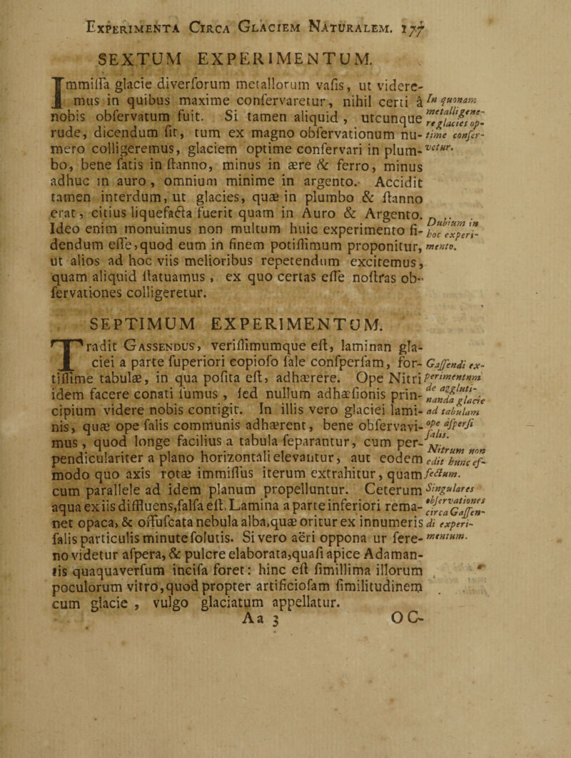 SEXTUM EXPERIMENTUM. Immilla glacie diverforum metallorum vafis, ut videre¬ mus in quibus maxime confervaretur, nihil certi &?*?****»* nobis obfervatum fuit. Si tamen aliquid , utcunque 7/gU^Z'. rude, dicendum fit, tum ex magno obfervationum IlU- time confer¬ maci colligeremus, glaciem optime confervari in plum-w/<rr* bo, bene fatis in danno, minus in aere & ferro, minus adhuc m auro, omnium minime in argento. Accidit tamen interdum, ut glacies, quae in plumbo & danno erat, citius liquefala fuerit quam in Auro & Argento. n . Ideo enim monuimus non multum huic experimento fi- dendum ede,quod eum in finem potidimum proponitur, ut alios ad hoc viis melioribus repetendum exciremus, quam aliquid datuamus, ex quo certas ede nodras ob- fervationes colligeretur. ex- SEPTIMUM EXPERIMENTUM. Tradit Gassendus, veridlmumque ed, laminan gla¬ ciei a parte fuperiori copiofo fale confperfam, for- Gaffe*# ridirne tabulae, in qua polita ed, adhaerere. Ope NitriPert™'*tnm idem facere conati fumus , led nullum adhaefionis prin- cipium videre nobis contigit. In illis vero glaciei lami- ad tabulam nis, quae ope falis communis adharent, bene obfervavi-°j!e *fPerfi mus, quod longe facilius a tabula feparantur, cum per - pendiculariter a plano horizontali elevantur, aut eodem eJJlumef- modo quo axis rotae immidus iterum extrahitur, quam cum parallele ad idem planum propelluntur. Ceterum Singulares aqua ex iis diffluens,falfa ed, Lamina a parte inferiori rema- ^caGaffen- net opaca, & offufeata nebula alba.quae oritur ex innumeris^ experi- falis particulis minute fofutis. Si vero aeri oppona ilr fere- no videtur afpera, & pulcre elaborata,quafi apice Adaman¬ tis quaquaverfum incifa foret: hinc ed fimillima illorum 4 poculorum vitro,quod propter artifleiofam limilitudinem cum glacie , vulgo glaciatum appellatur. Aa :> OG-