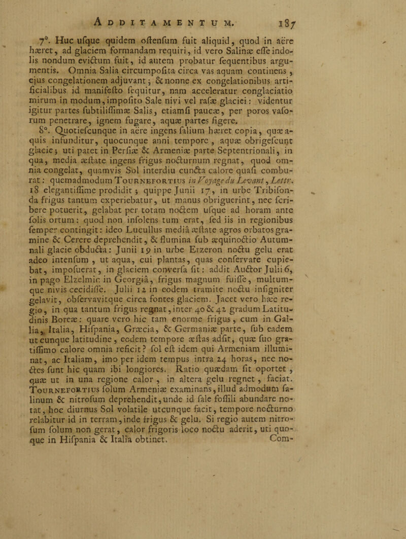 18/ 7°. Huc ufque quidem ollenfum fuit aliquid, quod in acre hasret, ad glaciem formandam requiri, id vero Salinas elfeindo¬ lis nondum evidlum fuit, id autem probatur fequentibus argu¬ mentis. Omnia Salia circumpofita circa vas aquam continens , ejus congelationem adjuvant i Sc nonne ex congelationibus arti¬ ficialibus id manifello fequitur, nam acceleratur conglaciatio mirum in modum, impofito Sale nivi vel rafie glaciei : videntur igitur partes fubtiliffimas Salis, etiamfi pauae, per poros vafo- rum penetrare, ignem fugare, aquas partes figere. 8°. Quotiefcunque in aere ingens falium haeret copia, quasa- quis infunditur, quocunque anni tempore , aquae obrigefeunc glaciej uti patet in Perfiae Armeniae parte Septentrionali, in qua, media teliate ingens frigus nocturnum regnat, quod om¬ nia congelat, quamvis Sol interdiu cundta calore quali combu¬ rat : quemadmodum Tournefortius in Voyagedu Levant, Lettr. iS elegantiflime prodidit j quippe Junii 17, in urbe Tribifon- da frigus tantum experiebatur, ut manus obriguerint, nec feri- bere potuerit, gelabat per totam nodtem ufque ad horam ante folis ortum: quod non infolens tum erat, fed iis in regionibus femper contingit: ideo Lucullus media iellate agros orbatos gra¬ mine Sc Cerere deprehendit, &:flumina fub asquinodlio Autum¬ nali glacie obdudla: Junii 19 in urbe Erzeron nodlu gelu erat adeo intenfum , ut aqua, cui plantas, quas confervare cupie¬ bat, impofuerat, in glaciem converfa fit: addit Audior Julii 6, in pago Elzelmic. in Georgia, frigus magnum fuifie, multum¬ que nivis cecidilfe. Julii 12 in eodem tramite nodlu infigniter gelavit, obfervavitque circa fontes glaciem. Jacet vero haec re¬ gio, in qua tantum frigus regnat, inter 40 Sc41 gradum Latitu¬ dinis Boreae: quare vero hic tam enorme frigus, cum in Gal¬ lia,. Italia, Hifpania, Grascia, Germanis: parte, fub eadem utcunque latitudine, ecdem tempore silas adiit, quae fuo gra- tifiimo calore omnia reficit? fol eft idem qui Armeniam illumi¬ nat, ac Italiam, imo per idem tempus intra 24 horas, nec no~ élcs funt hic quam ibi longiores. Ratio quaedam fit oportet , quas ut in una regione calor , in altera gelu regnet , faciat. Tournefortius folum Armeniae examinans,illud admodum fa- linum nitrofum deprehendit,unde id fiile follili abundare no¬ tat, hoc diurnus Sol volatile utcunque facit, tempore nodlurno relabitur id in terram,inde frigus & gelu. Si regio autem nitro¬ fum folum non gerat, calor frigoris loco nodtu aderit, uti quo¬ que in Hifpania &; Italia obtinet. Com-