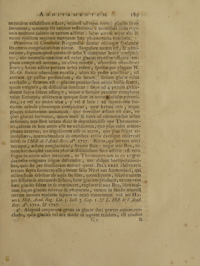 nequidetn calidiffima afflate, etiamfi ad ripas roret: glacies ineo invenitur, quamvis fol ratione reflexionis a montibus illius regi¬ onis multum caloris in terram adferat : lacus autem asque alti Sc vicini ejufdem regionis nunquam hasc phaenomena exhibent. • Praeterea in Comitatu Burgundiae dantur oblongas fpeluncas fexcentis congelationibus plenae. Singulare autem fcft, admi¬ ratione, dignum quod quinta ab urbe Vefuntione leuca confpici- tur, ubi naturalis quasdam cit velut glaciei repofitasofficina : am¬ plum nempe eft antrum, in clivo montis , arboribus obumbrati litum ; hujus aditus portam urbis refert, fpeótatque plagam N. N. O. fornix admodum excelia , ultra 60 pedes attollitur , eft antrum 37 paffus profundum , 60 latum. Solum glacie velut cryftallo , ftratum eft : glacies paucioribus aereis bullis fcatet, quam vulgaris , Sc difficilius funditur : faspe ad 4 pedum altitu¬ dinem fupra folum affurgit , atque e fornice pendent complures velut Encarpi; obfervatas quoque funt in antro glaciales pyrami¬ des, iy vel 2.0 pedes altas , f vel 6 latas : ad fuperiorem for¬ nicem nebula plerumque confpicitur , quae hyeme exit , atque glaciei iolutioncm annunciati quo fervidior reflatis eft dies, eo plus glaciei formatur, quam muli 5c carri ad circumjeólas urbes deferunt; des Boz autem dicit fe deprehendifle ope Thermome- tri,aérem in hoc antro ede eo calidiorem, quo plus calet atmos- phreraexterna; eo frigidiorem effe in antro, quo plus friget at- mofphaera, quemadmodum in omnibus cellis cavifque obfervari folet. in VHift.de PAcad.Roy. A°. 172.7. Rivus,qui partem antri occupat, asftate conglaciatur, hyeme fluit : negat des Boz, ri¬ vum hicdarijfed tantum pluvia: ftillicidium fieri adferit:eft vero frigus in antro adeo intenfum , ut Thermometrum in eo 10 gra¬ dus infra magnum frigus defeendat , nec abfque horripulationi- bus, quis ibi per femihoram morari queat. Billerez obfervavit terram fupra fornicem efle plenam falis Nitri aut Ammoniaci, qui caloreSolis folviturab aqua facilius, quam hyeme, folutioautem per fiflurasin antrum deftillans, hanc glaciem producit; utrum vero , hxc glacies fiilem in fe contineret, exploravit des Boz, ideo mul¬ tum hujus glaciei folvens 8c evaporans, verum in fundo nonnifi terram invenit ejufdem faporis ac oculi cancrorum, vid. du Ha- mkl Hift. Acad.Reg Lib. 3. Sebi. 3. Cap. 1. & L. Hift.de V Acad. Roy. A°. 1712. & 172,7. P°. Aliquod corporum genus in glacie dari praster aquam con¬ cludo, quia glacies vel nix modo in aquam refoluta, eft crudior C c & 1