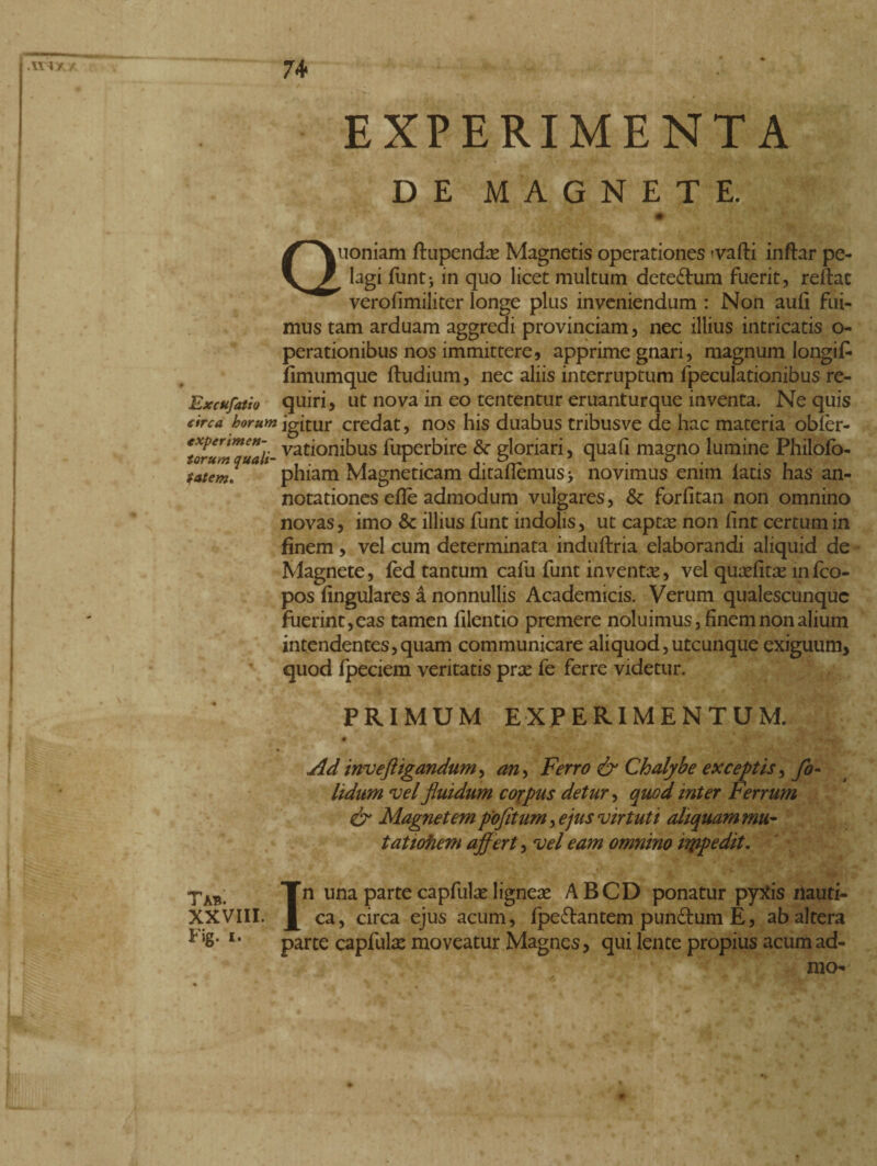 74* EXPERIMENTA DE MAGNETE. Quoniam ftupendas Magnetis operationes -vafti inftar pe¬ lagi funt> in quo licet multum dete£lum fuerit, reflat verofimiliter longe plus inveniendum : Non aulì fui¬ mus tam arduam aggredi provinciam, nec illius intricatis o- perationibus nos immittere, apprime gnari, magnum longifc fimumque ftudium, nec aliis interruptum fpeculationibus re- Excufatio quiri, ut nova in eo tententur eruanturque inventa. Ne quis tribusve de hac materia obfer- 5 J jares, & forfitan non omnino novas, imo & illius funt indolis, ut captas non fint certum in finem, vel cum determinata induftria elaborandi aliquid de Magnete, fed tantum calli funt inventa, vel quasfitas infco- pos fingulares a nonnullis Academicis. Verum qualescunque fuerint, eas tamen lilentio premere noluimus, finem non alium intendentes,quam communicare aliquod,utcunque exiguum, quod fpeciem veritatis prae fe ferre videtur. PRIMUM EXPERIMENTUM. quafi magno lumine Philofo- novimus enim fatis has an- ctrca horum igitur credat, nos his duabus **oruguali- vatlonibus fuperbire & gloriari tatem. phiam Magneticam ditaflemus notationes efle admodum vul° Ad inveftigandum > an> Ferro & Chalybe exceptis, Jo- Udum vel fluidum corpus detur, quod inter Ferrum & Magnetem pofitum, ejus virtutt aliquam mu¬ tat tofiem affert, vel eam omnino iippedit. TAb. Tn una parte capfulas ligneae ABCD ponatur pytfis ilauti- XXVIII. ca, circa ejus acum, fpe&antem pundtum E, ab altera * l6# l' parte capfulas moveatur Magnes, qui lente propius acumad- mo-