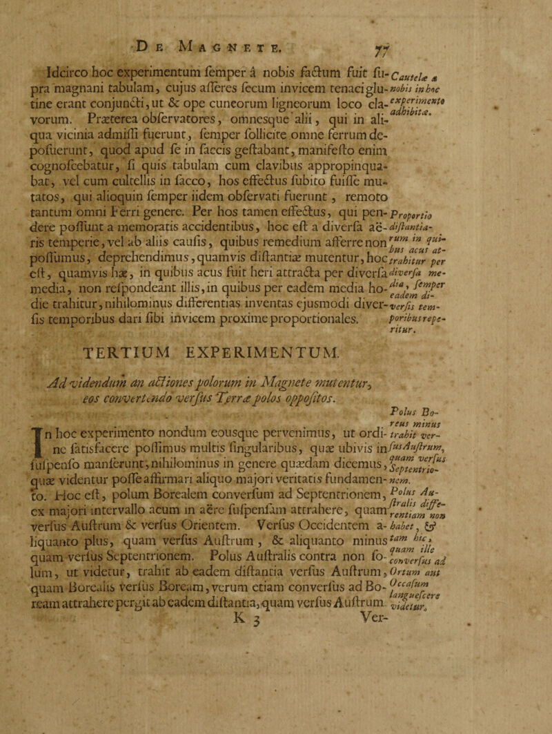 7W Idcirco hoc experimentum femper i no bis fa&um fuit fu- Cautela s pra 'magnani tabulam, cujus aflères fecum invicem tenaci giu- nobis in hoc tine erant coniun£ti,ut & ope cuneorum ligneorum loco ch~exf,e.meKi<t ni ir V D • r. • • adhibita. vorum. Prseterea obfervatores, omnesqueam, qui in ah- qua vicinia admiftì fuerunt, femper folliate omne ferrum de- pófuerunt, quod apud fe in faccis geftabant, manifefto enini cognofcebatur, fi quis tabulam cum clavibus appropinqua¬ bat, vel cum cultellis in facco, hos effedtus fubito fuifle mu¬ tatos, qui alioquin femper iidem obfervati fuerunt, remoto tantum omni Ferri genere. Per hos tamen effe£tus, qui pen- Proportio dere poftunt a memoratis accidentibus, hoc eft a diverfa ae-difiantia- ris temperie, vel ab aliis caufis, quibus remedium afferre non rjj™ T poflumus, deprehendimus,quamvis diftantia? mutentur, hoc trahitur per eft, quamvis hae, in quibus acus fuit heri attraila per diverfa diverfa me- ìnedja, non refpondeant illis, in quibus per eadem media ho-^fer die trahitur,nihilominus differentias inventas ejusmodi diver-verfis tem- fis temporibus dari flbi invicem proxime proportionales. poribusrepe- ritur. TERTIUM EXPERIMENTUM. Ad videndum an afliones polorum m Magnete mutentur, eos convertendo ver jus Terree polos oppojitos. I Polus Bo- • - . . ■ .. . . reus minus n hoc experimento nondum eousque pervenimus, ut ordì- trahit ver¬ ne fatisfacere poffimus multis fingularibus, quae ubivis mfus/i»ftrum, fufpenfo munierunt j nihilominus in genere quaedam dicemus, SepteMrhZ quae videntur poffe affirmari aliquo majori veritatis fundamen- nem. to. Hoc eft, polum Borealem converfum ad Septentrionem, Polns Au~ ex majori intervallo acum in aere fufpeniam attrahere, quam^[ntLmwn verfiis Auftrum & verius Orientem. Verfus Occidentem a- habet, y» liquanto plus, quam verfus Auftrum, & aliquanto minusta™ar^tjl quam verius Septentrionem. Polus Auftralis contra non fo-^Zrfksad lum, ut videtur, trahit ab eadem diftanria verfus Auftrum » Ortum aut quam Borealis verfiis Boream,verum etiam converlus ad ream attrahere pergit ab eadem diftantiavquam verfus Auftrum ZidalZ'^ K a Ver-