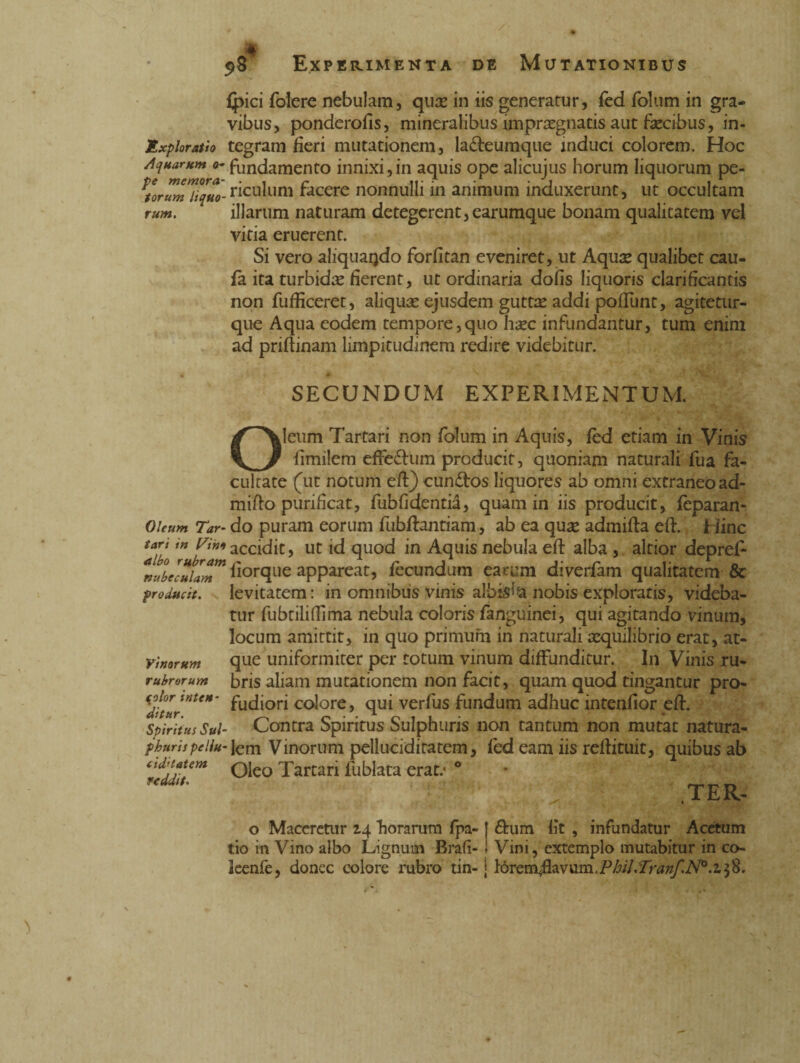 (pici folere nebulam, qux in iis generatur, fed folum in gra¬ vibus, ponderofis, mineralibus impraegnatis aut fecibus, in- Éxploratìo tegram fieri mutationem, la&eumque induci colorem. Hoc Aquarum o- fundamento innixi,in aquis ope alicujus horum liquorum pe- ^rwTiiquo-riculum facere nonnulli in animum induxerunt, ut occultam rum. illarum naturam detegerent,earumque bonam qualitatem vel vitia eruerent. Si vero aliquaqdo forfitan eveniret, ut Aquas qualibet cau- fa ita turbidte fierent, ut ordinaria dofis liquoris clarificantis non fufficeret, aliqua: ejusdem guttae addi poftunt, agitetur- que Aqua eodem tempore,quo hac infundantur, tum enim ad priftinam limpitudinem redire videbitur. SECUNDUM EXPERIMENTUM. Oleum Tar¬ tari in l^iho albo rubram nubeculam producit. Vinorum rubrorum color inten¬ ditur. Spiritus Sul¬ phuris pellu- cid’latem reddit. Oleum Tartari non folum in Aquis, fed etiam in Vinis fimilem efferum producit, quoniam naturali fua fa¬ cultate (ut notum eft) cun&os liquores ab omni extraneo ad¬ mitto purificat, fubfidentid, quam in iis producit, Sparan¬ do puram eorum fubftantiam, ab ea qua admifta eft.. Hinc accidit, ut id quod in Aquis nebula eft alba, altior depref- fiorque appareat, fecundum earum diverfam qualitatem & levitatem: in omnibus vinis albis^a nobis exploratis, videba¬ tur fubtiliftima nebula coloris fanguinei, qui agitando vinum, locum amittit, in quo primum in naturali aequilibrio erat, at¬ que uniformiter per totum vinum diffunditur. In Vinis ru¬ bris aliam mutationem non facit, quam quod tingantur pro- fudiori colore, qui verfus fundum adhuc intenfior eft. Contra Spiritus Sulphuris non tantum non mutat natura¬ lem Vinorum pelluciditatem, fed eam iis reftituit, quibus ab Oleo Tartari lublata erat.* ° TER- o Maceretur 14 horarum fpa- j £him lit , infundatur Acetum tio in Vino albo Lignum Brafi- 1 Vini, extemplo mutabitur in co- ieenfe, donec colore rubro tin- j Iórem.fkvum,phtf, Tranf.N°.i 58.