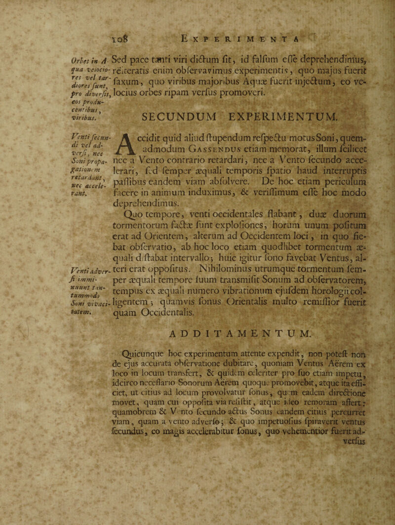 xoB Ex PE RIMENT A Orbes in A Sed pace tafnti viri diéhim fit, id falfum eflè deprehendimus, qua uetoào- réitfcratis enim obfervavimus experimentis, quo majus fuerit lionffunt' ^axum > q°° vitibus majoribus Aquas fuerit inje&um, eo vc- pro diverjis, locius orbes ripam verfus promoveri. eos produ- 1! iribus. SECUNDUM EXPERIMENTUM. Venti fecun¬ di vel ad- i>erf, nec Soni propa¬ gationem retardant, wec accele¬ rant. Venti adver- fi immi¬ nuunt tan¬ tummodo Soni vivaci¬ tatem. Accidit quid aliud flupendum refpeftu motus Soni, quem¬ admodum Gassendus etiam memorat, illum fcilicet nec a Vento contrario retardari, nec a Vento fecundo acce¬ lerari, fl d femper aequali temporis fpatio haud interruptis paflibus eandem viam abfolvere. De hoc etiam periculum facere in animum induximus, & veriffimum ede hoc modo deprehendimus. Quo tempore, venti occidentales flabant, dux duorum tormentorum fa£fte funt exploiiones, horum unum pobtum erat ad Orientem, alterum ad Occidentem loci, in quo fie¬ bat obfervatio, ab hoc loco etiam quodlibet tormentum x- quali di flabat intervallo*, huic igitur fono favebat Ventus, al¬ teri erat oppofitus. Nihilominus utrumque tormentum fem¬ per aequali tempore fuum transmifit Sonum ad obfervatorem, tempus ex aequali numero vibrationum ejufdem horologii col¬ ligentem j quamvis fonus Orientalis multo remiflior fuerit quam Occidentalis. ADDITAMENTUM. Quicunque hoc experimentum attente expendit, non poteft non. de ejus accurata obfervatione dubitare, quoniam Ventus Aerem ex loco in locum transfert, quidem celeriter pro fuo etiam impetu, idcirco neceflano Sonorum Aerem quoque promovebit, atque ita effi¬ ciet, ut citius ad locum provolvatur fonus, quem eadem direzione movet, quam cui oppofita via reiiftit, atque ideo remoram affert : quamobrem & Vento fecundo affus Sonus eandem citius percurret viam, quam a vento adverfo; & quo impetuofius fpiraverit ventus fecundus, eo magis accelerabitur fonus, quo vehementior fuerit ad- verfus