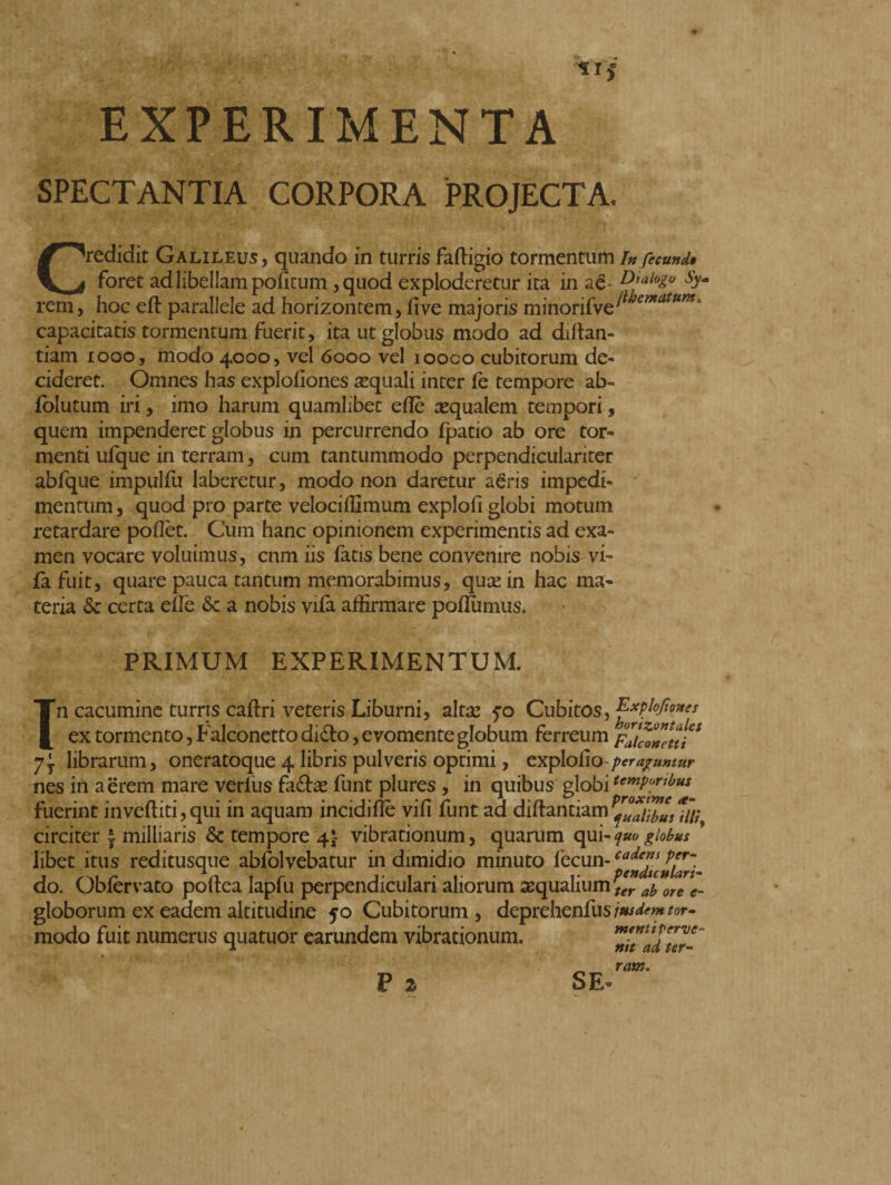 » * ii EXPERIMENTA SPECTANTIA CORPORA PROJECTA. Credidit Galileus, quando in turris faftigio tormentum /» fecunde foret ad libellam pofitum ,quod exploderetur ita in aé* D’aloZ° sy- rem, hoc eft parallele ad horizontem, live majoris minorifve^^*”*1 capacitatis tormentum fuerit, ita ut globus modo ad diltan- tiam 1000, modo 4000, vel 6000 vel iooco cubitorum de¬ cideret. Omnes has explohones aquali inter fe tempore ab- folutum iri, imo harum quamlibet elle requalem tempori, quem impenderet globus in percurrendo fpatio ab ore tor¬ menti ufque in terram, cum tantummodo perpendicularirer abfque impulfu laberetur, modo non daretur aeris impedi¬ mentum , quod pro parte velociffimum explofi globi motum retardare pollet. Cum hanc opinionem experimentis ad exa¬ men vocare voluimus, cnm iis fatis bene convenire nobis vi- fa fuit, quare pauca tantum memorabimus, quas in hac ma¬ teria & certa effe & a nobis vila affirmare poflumus. PRIMUM EXPERIMENTUM. Tn cacumine turris caftri veteris Liburni, alta: 5*0 Cubitos, Explofones ex tormento, Falconetto dido, evomente globum ferreum Falcetti * y\ librarum, oneratoque 4 libris pulveris optimi, explolio peraguntur nes in aerem mare verius fa&as funt plures , in quibus globi temP[^bus fuerint invertiti,qui in aquam incidiflè vili funt ad diftantiam^Tlibus?//,; circiter ^ milliaris & tempore 4£ vibrationum, quarum <\u\-<juoglobus * libet itus reditusque abfolvebatur in dimidio minuto fecun- cadeV do. Oblervato poftea lapfu perpendiculari aliorum aequalium #1^- globorum ex eadem altitudine 50 Cubitorum , deprehenfus insdem tor- modo fuit numerus quatuor earundem vibrationum. P % SE menttpervc- tiit ad ter¬ ram*